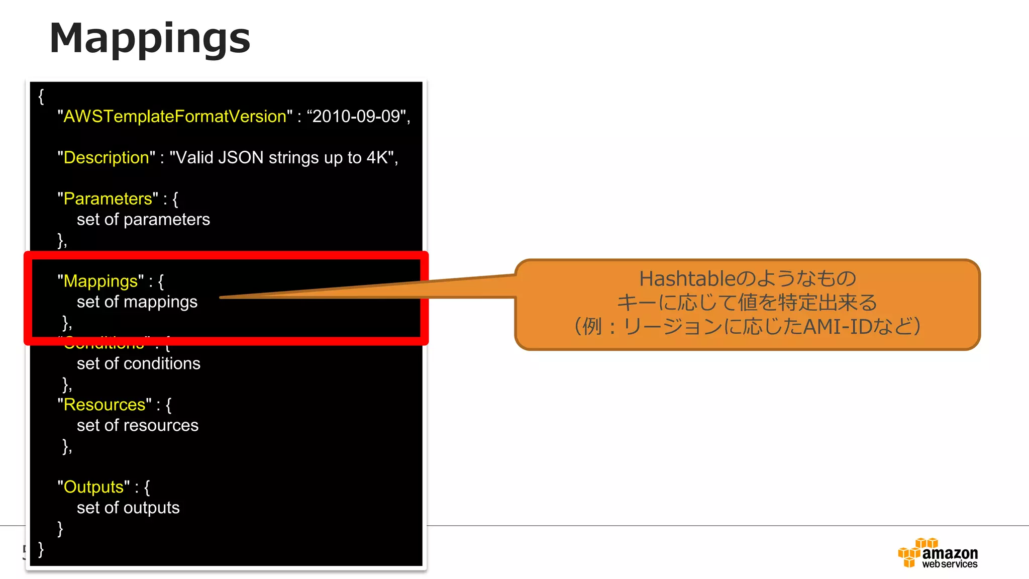 53
{
"AWSTemplateFormatVersion" : “2010-09-09",
"Description" : "Valid JSON strings up to 4K",
"Parameters" : {
set of parameters
},
"Mappings" : {
set of mappings
},
“Conditions" : {
set of conditions
},
"Resources" : {
set of resources
},
"Outputs" : {
set of outputs
}
}
Mappings
Hashtableのようなもの
キーに応じて値を特定出来る
（例：リージョンに応じたAMI-IDなど）
 