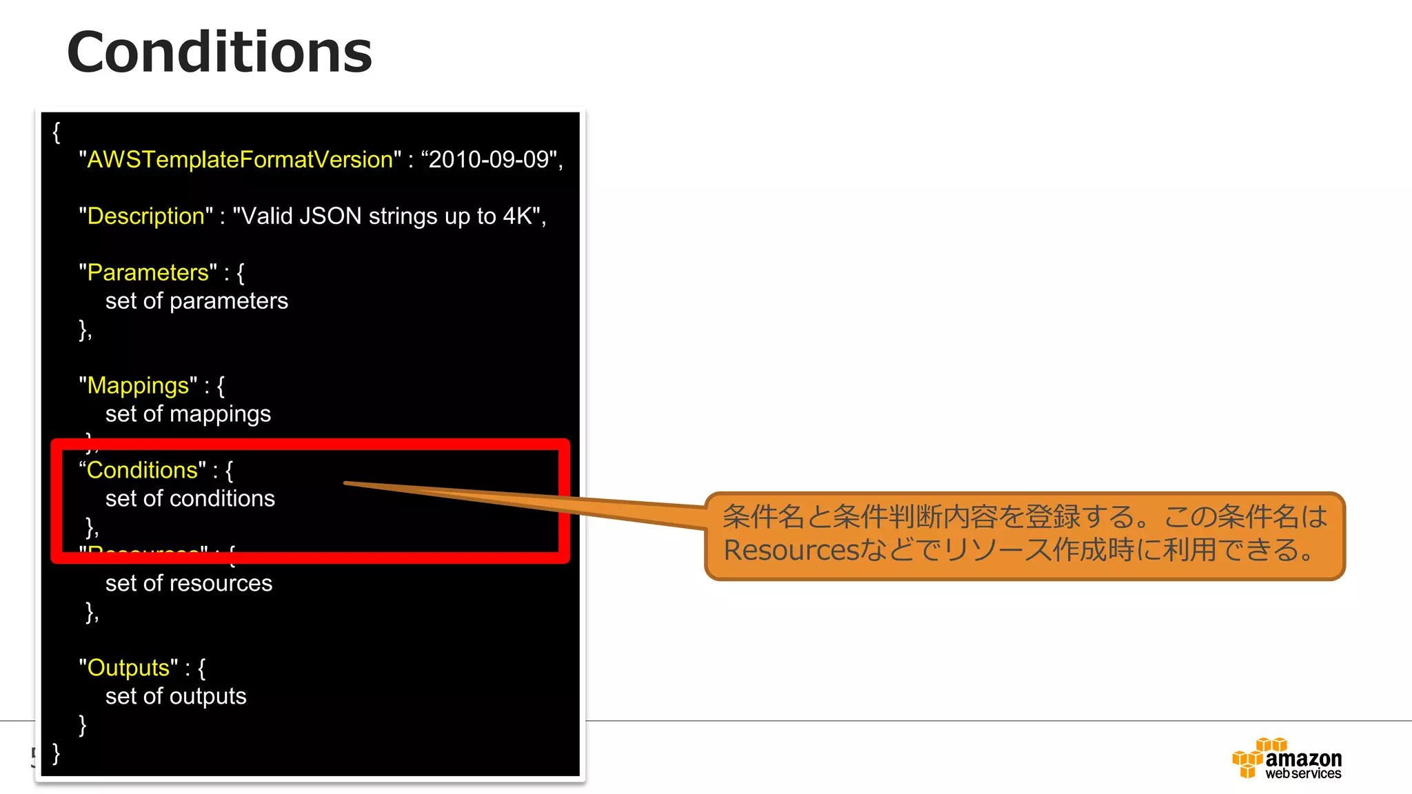 56
{
"AWSTemplateFormatVersion" : “2010-09-09",
"Description" : "Valid JSON strings up to 4K",
"Parameters" : {
set of parameters
},
"Mappings" : {
set of mappings
},
“Conditions" : {
set of conditions
},
"Resources" : {
set of resources
},
"Outputs" : {
set of outputs
}
}
Conditions
条件名と条件判断内容を登録する。この条件名は
Resourcesなどでリソース作成時に利用できる。
 