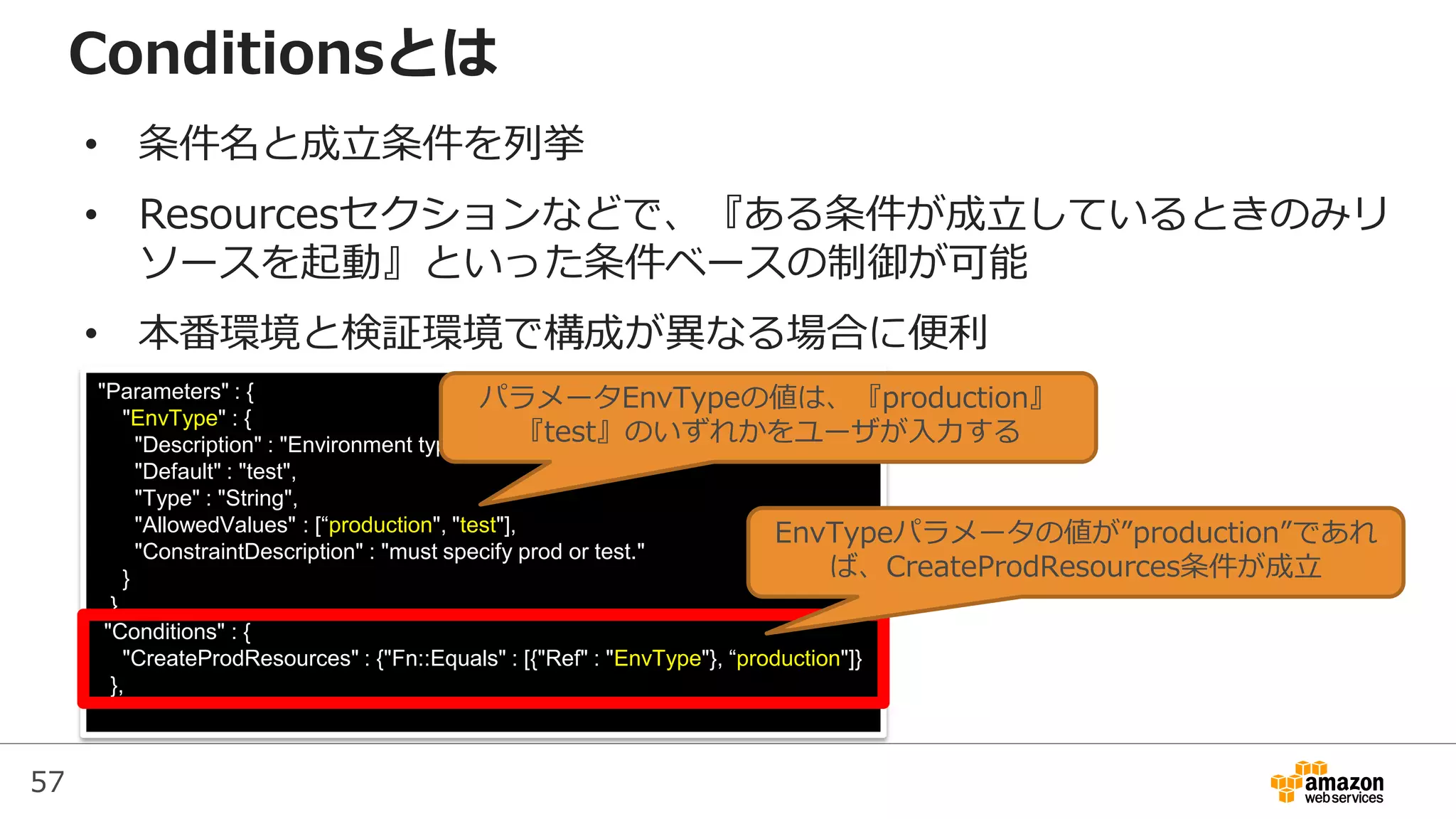 57
"Parameters" : {
"EnvType" : {
"Description" : "Environment type.",
"Default" : "test",
"Type" : "String",
"AllowedValues" : [“production", "test"],
"ConstraintDescription" : "must specify prod or test."
}
},
"Conditions" : {
"CreateProdResources" : {"Fn::Equals" : [{"Ref" : "EnvType"}, “production"]}
},
Conditionsとは
• 条件名と成立条件を列挙
• Resourcesセクションなどで、『ある条件が成立しているときのみリ
ソースを起動』といった条件ベースの制御が可能
• 本番環境と検証環境で構成が異なる場合に便利
EnvTypeパラメータの値が”production”であれ
ば、CreateProdResources条件が成立
パラメータEnvTypeの値は、『production』
『test』のいずれかをユーザが入力する
 