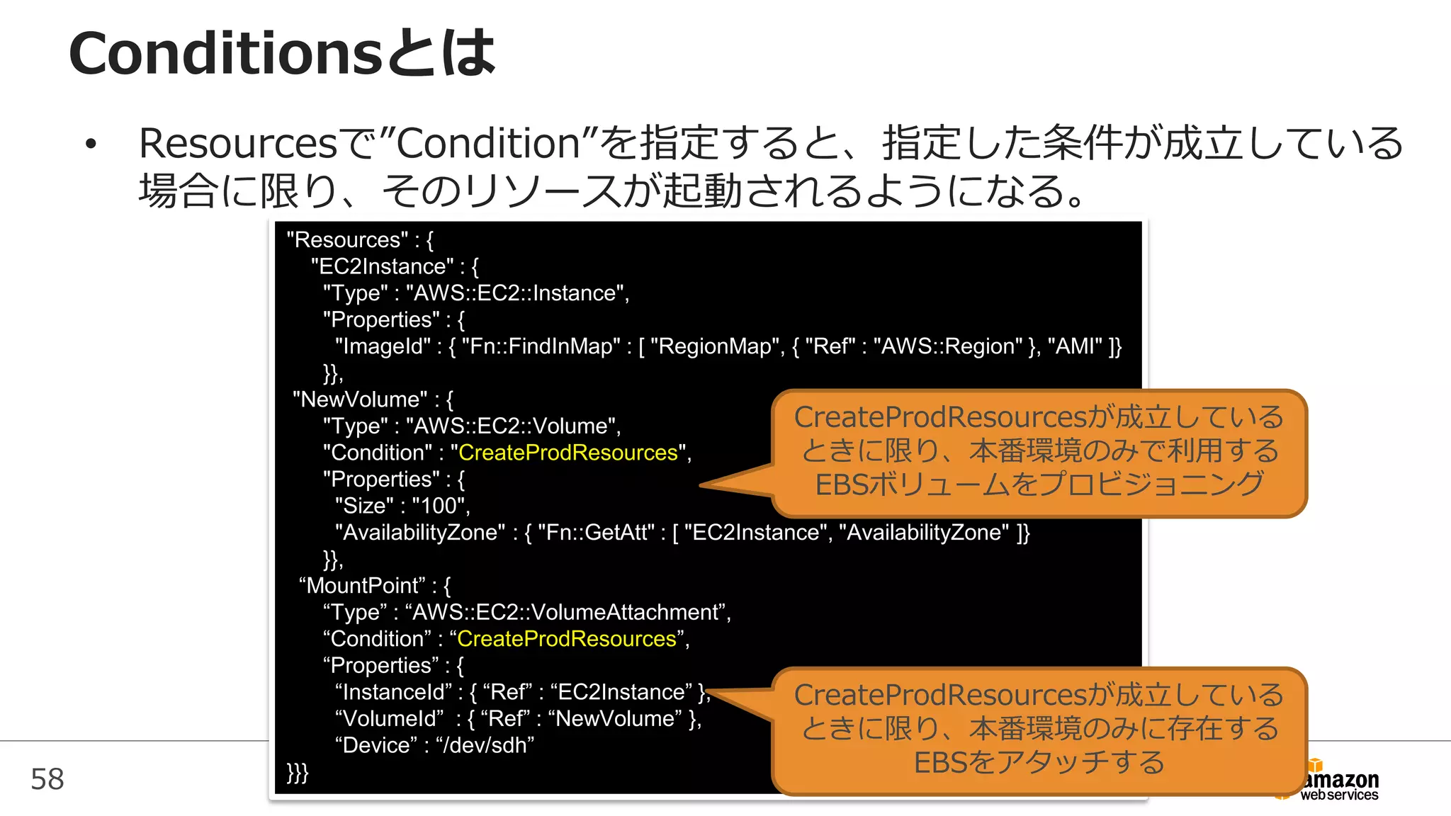 58
"Resources" : {
"EC2Instance" : {
"Type" : "AWS::EC2::Instance",
"Properties" : {
"ImageId" : { "Fn::FindInMap" : [ "RegionMap", { "Ref" : "AWS::Region" }, "AMI" ]}
}},
"NewVolume" : {
"Type" : "AWS::EC2::Volume",
"Condition" : "CreateProdResources",
"Properties" : {
"Size" : "100",
"AvailabilityZone" : { "Fn::GetAtt" : [ "EC2Instance", "AvailabilityZone" ]}
}},
“MountPoint” : {
“Type” : “AWS::EC2::VolumeAttachment”,
“Condition” : “CreateProdResources”,
“Properties” : {
“InstanceId” : { “Ref” : “EC2Instance” },
“VolumeId” : { “Ref” : “NewVolume” },
“Device” : “/dev/sdh”
}}}
Conditionsとは
CreateProdResourcesが成立している
ときに限り、本番環境のみに存在する
EBSをアタッチする
CreateProdResourcesが成立している
ときに限り、本番環境のみで利用する
EBSボリュームをプロビジョニング
• Resourcesで”Condition”を指定すると、指定した条件が成立している
場合に限り、そのリソースが起動されるようになる。
 