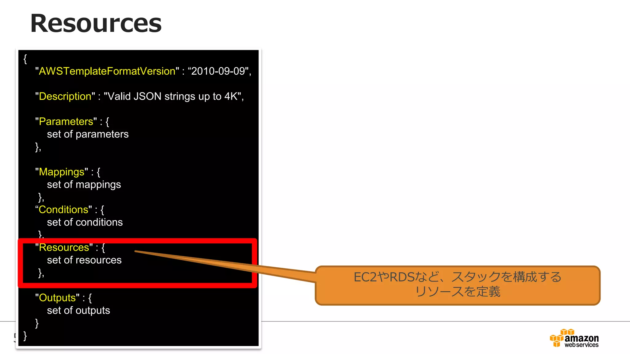 59
{
"AWSTemplateFormatVersion" : “2010-09-09",
"Description" : "Valid JSON strings up to 4K",
"Parameters" : {
set of parameters
},
"Mappings" : {
set of mappings
},
“Conditions" : {
set of conditions
},
"Resources" : {
set of resources
},
"Outputs" : {
set of outputs
}
}
Resources
EC2やRDSなど、スタックを構成する
リソースを定義
 