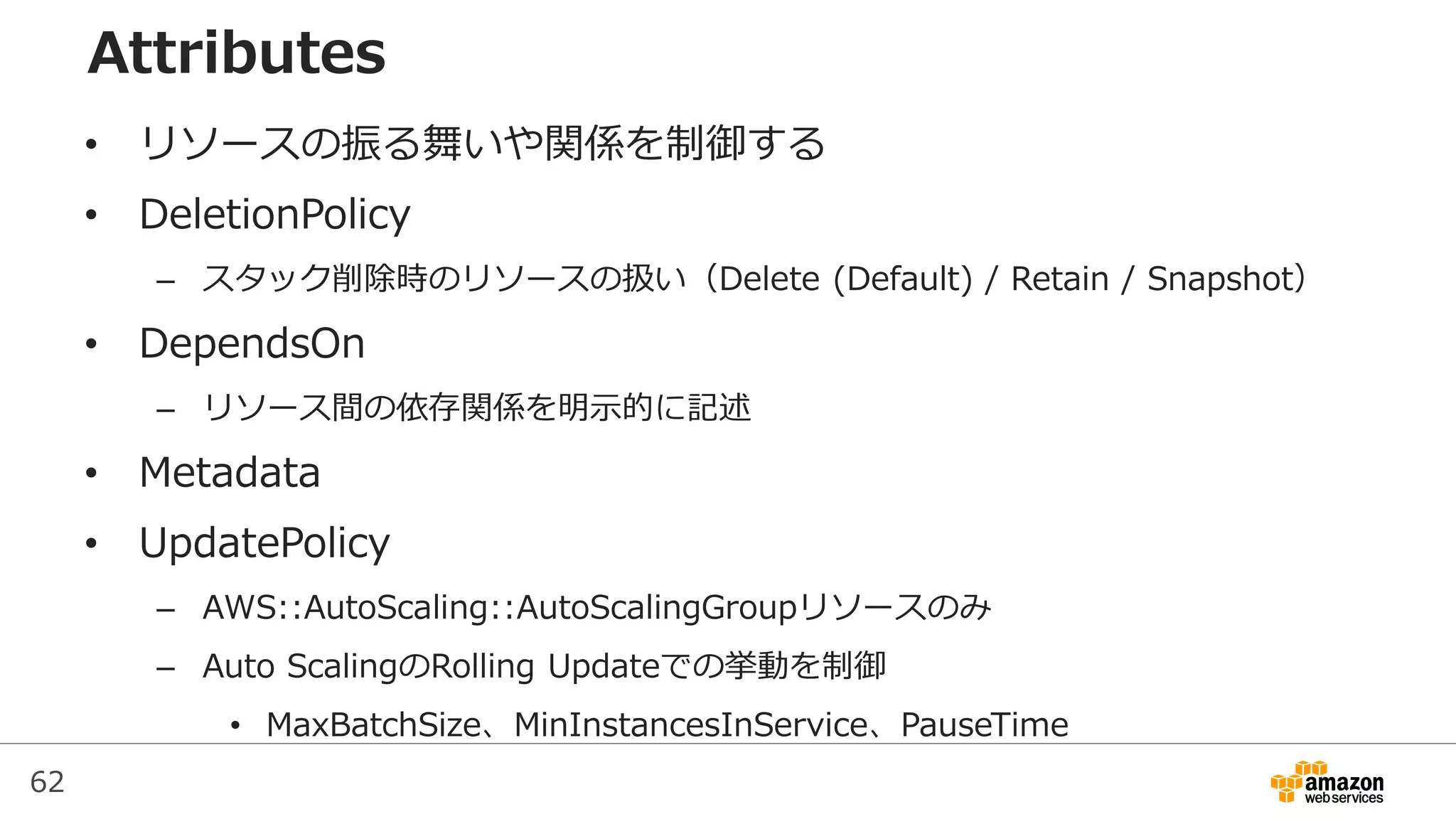 62
Attributes
• リソースの振る舞いや関係を制御する
• DeletionPolicy
– スタック削除時のリソースの扱い（Delete (Default) / Retain / Snapshot）
• DependsOn
– リソース間の依存関係を明示的に記述
• Metadata
• UpdatePolicy
– AWS::AutoScaling::AutoScalingGroupリソースのみ
– Auto ScalingのRolling Updateでの挙動を制御
• MaxBatchSize、MinInstancesInService、PauseTime
 