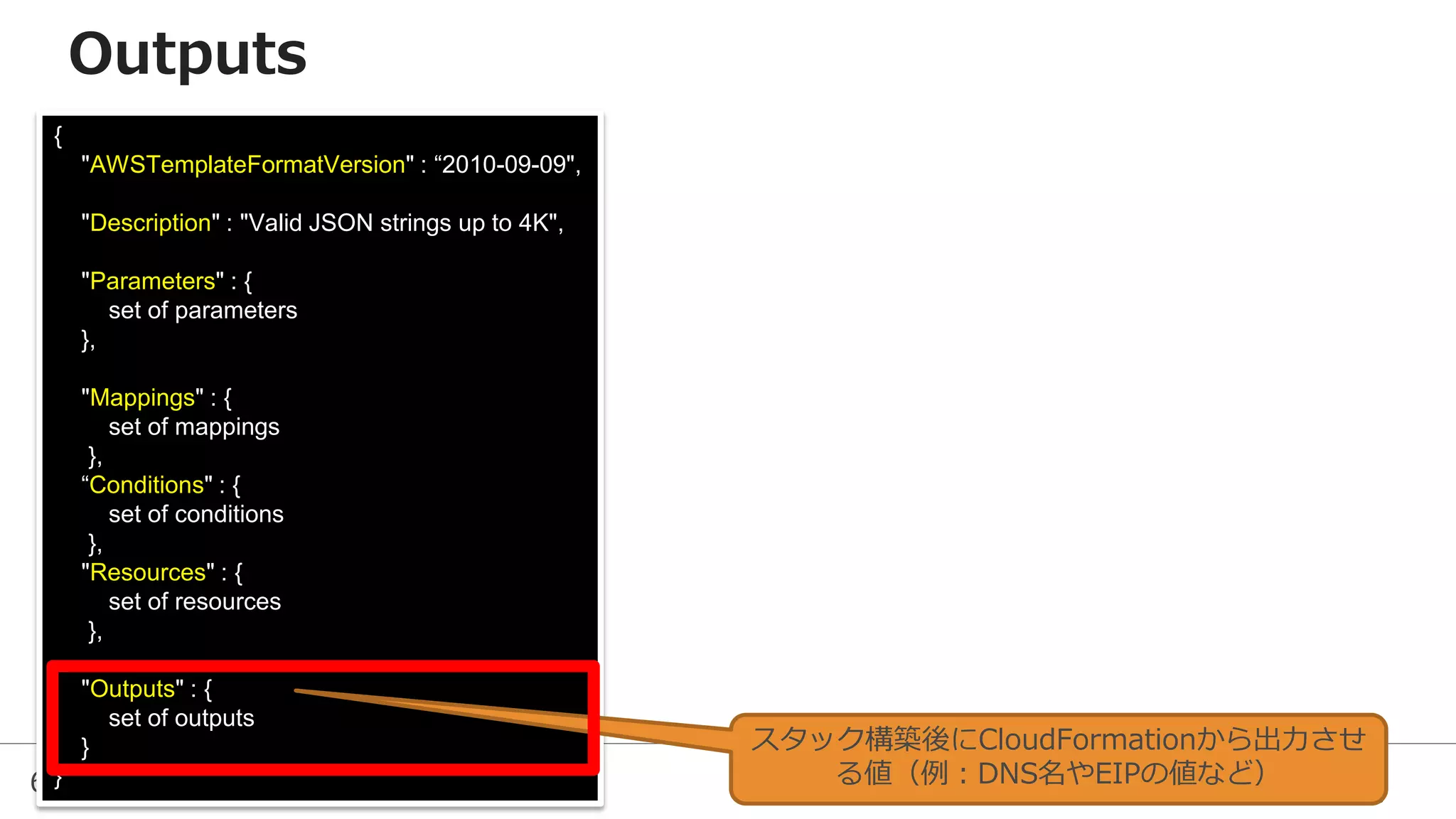 63
{
"AWSTemplateFormatVersion" : “2010-09-09",
"Description" : "Valid JSON strings up to 4K",
"Parameters" : {
set of parameters
},
"Mappings" : {
set of mappings
},
“Conditions" : {
set of conditions
},
"Resources" : {
set of resources
},
"Outputs" : {
set of outputs
}
}
スタック構築後にCloudFormationから出力させ
る値（例：DNS名やEIPの値など）
Outputs
 