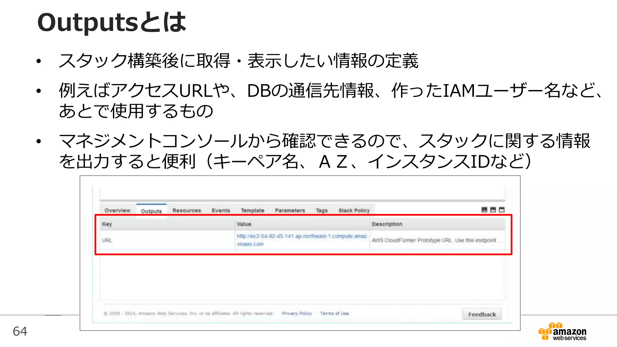 64
Outputsとは
• スタック構築後に取得・表示したい情報の定義
• 例えばアクセスURLや、DBの通信先情報、作ったIAMユーザー名など、
あとで使用するもの
• マネジメントコンソールから確認できるので、スタックに関する情報
を出力すると便利（キーペア名、ＡＺ、インスタンスIDなど）
 