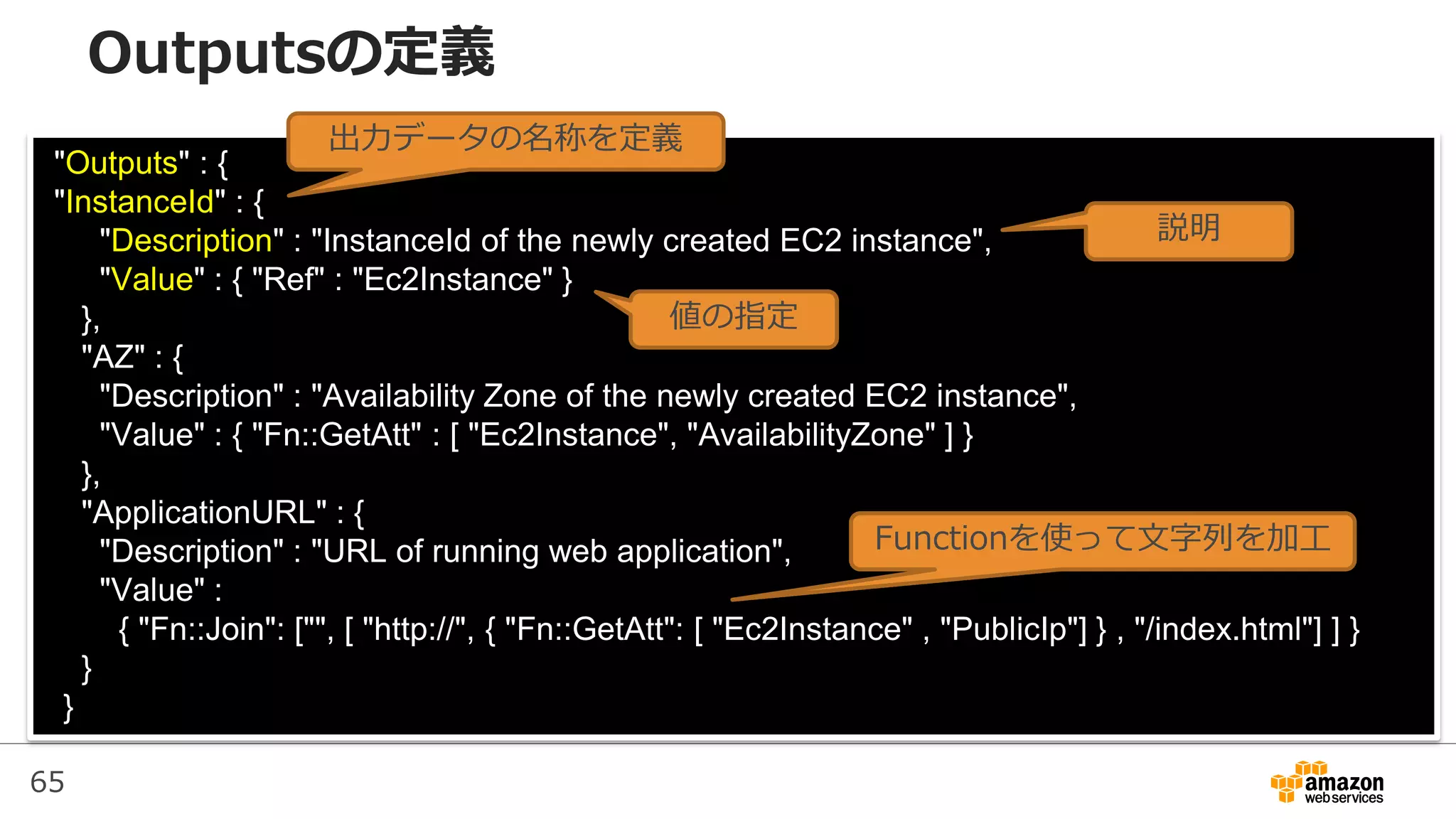 65
"Outputs" : {
"InstanceId" : {
"Description" : "InstanceId of the newly created EC2 instance",
"Value" : { "Ref" : "Ec2Instance" }
},
"AZ" : {
"Description" : "Availability Zone of the newly created EC2 instance",
"Value" : { "Fn::GetAtt" : [ "Ec2Instance", "AvailabilityZone" ] }
},
"ApplicationURL" : {
"Description" : "URL of running web application",
"Value" :
{ "Fn::Join": ["", [ "http://", { "Fn::GetAtt": [ "Ec2Instance" , "PublicIp"] } , "/index.html"] ] }
}
}
出力データの名称を定義
説明
値の指定
Functionを使って文字列を加工
Outputsの定義
 