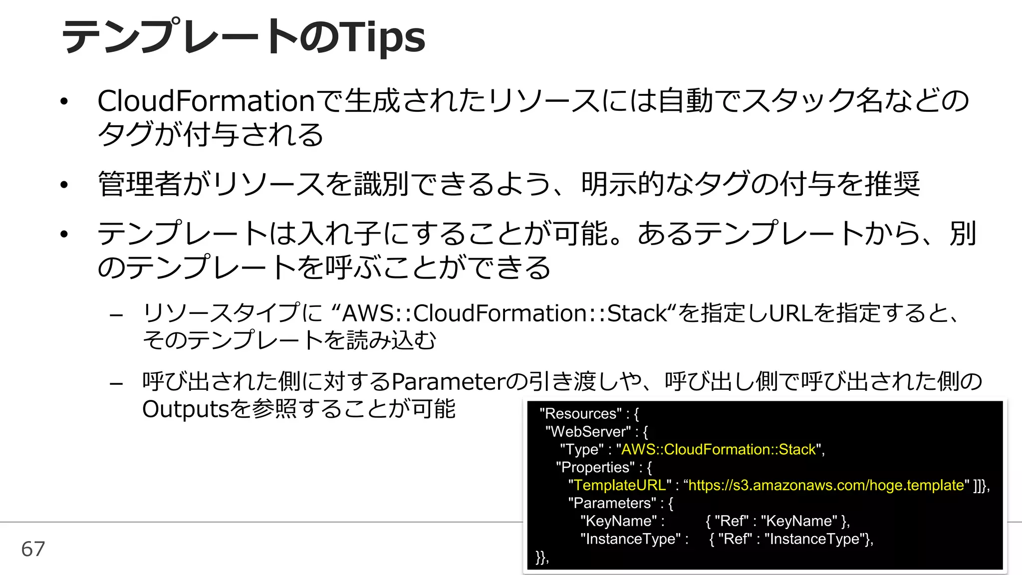 67
• CloudFormationで生成されたリソースには自動でスタック名などの
タグが付与される
• 管理者がリソースを識別できるよう、明示的なタグの付与を推奨
• テンプレートは入れ子にすることが可能。あるテンプレートから、別
のテンプレートを呼ぶことができる
– リソースタイプに “AWS::CloudFormation::Stack“を指定しURLを指定すると、
そのテンプレートを読み込む
– 呼び出された側に対するParameterの引き渡しや、呼び出し側で呼び出された側の
Outputsを参照することが可能
テンプレートのTips
"Resources" : {
"WebServer" : {
"Type" : "AWS::CloudFormation::Stack",
"Properties" : {
"TemplateURL" : “https://s3.amazonaws.com/hoge.template" ]]},
"Parameters" : {
"KeyName" : { "Ref" : "KeyName" },
"InstanceType" : { "Ref" : "InstanceType"},
}},
 