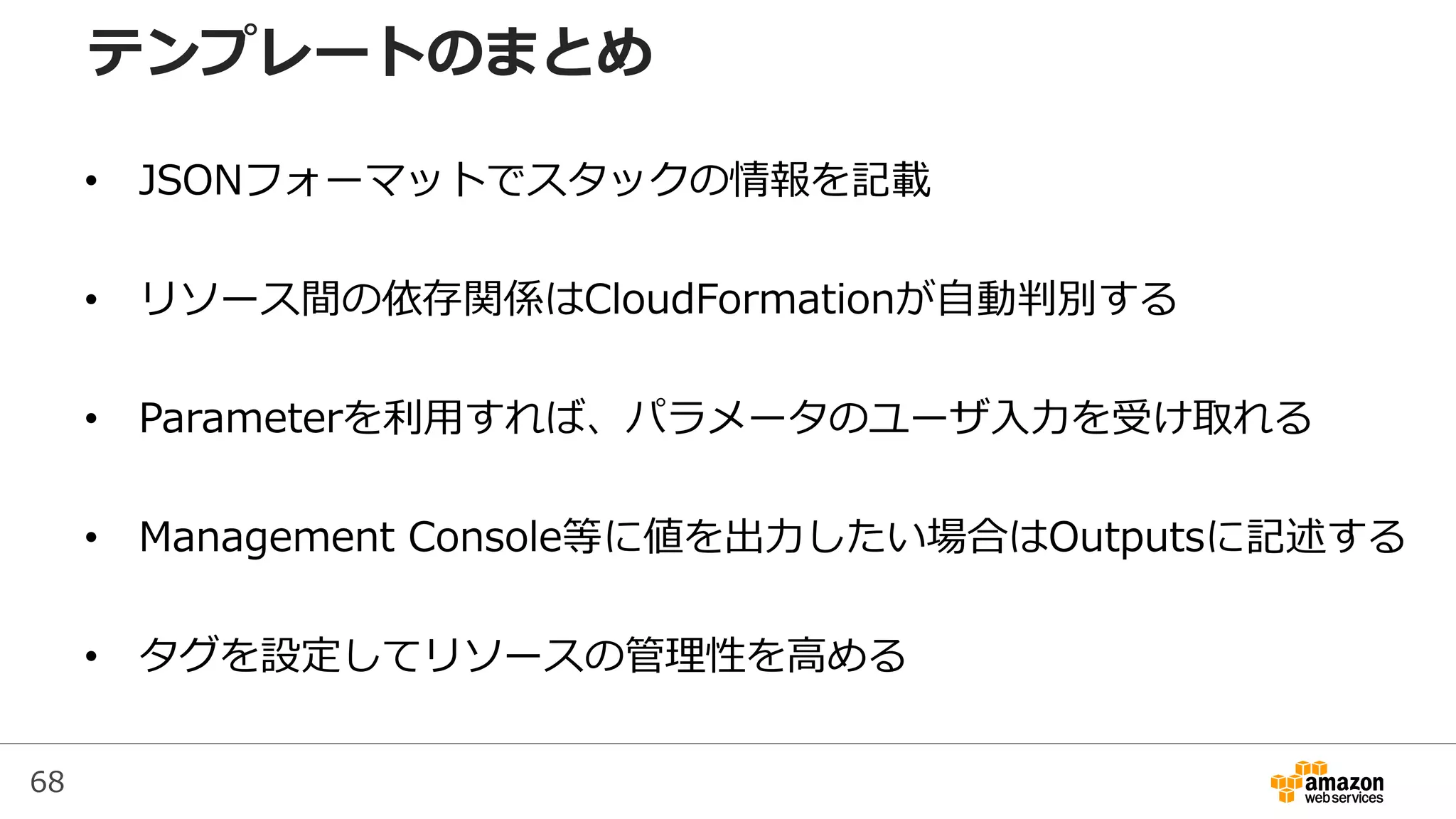 68
• JSONフォーマットでスタックの情報を記載
• リソース間の依存関係はCloudFormationが自動判別する
• Parameterを利用すれば、パラメータのユーザ入力を受け取れる
• Management Console等に値を出力したい場合はOutputsに記述する
• タグを設定してリソースの管理性を高める
テンプレートのまとめ
 