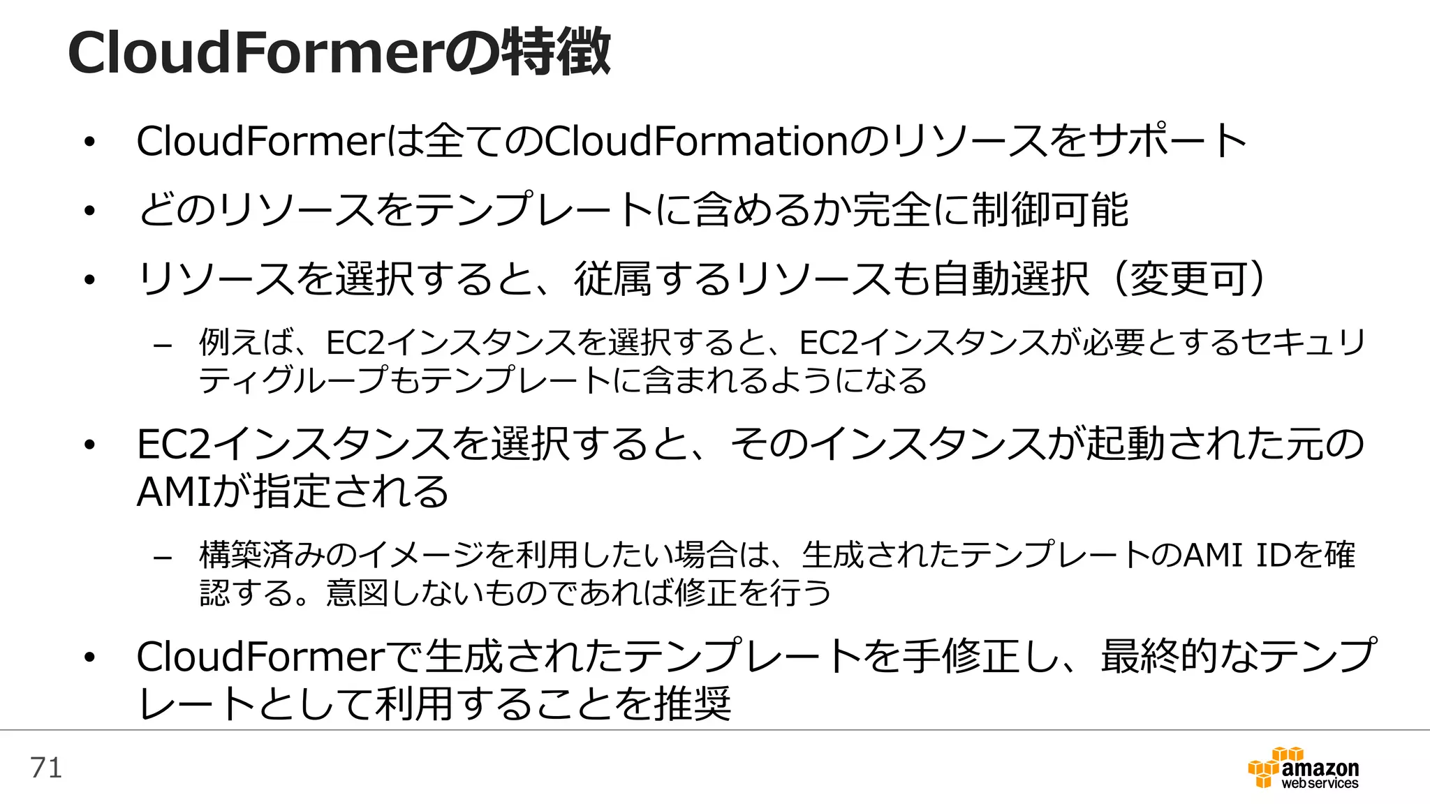 71
CloudFormerの特徴
• CloudFormerは全てのCloudFormationのリソースをサポート
• どのリソースをテンプレートに含めるか完全に制御可能
• リソースを選択すると、従属するリソースも自動選択（変更可）
– 例えば、EC2インスタンスを選択すると、EC2インスタンスが必要とするセキュリ
ティグループもテンプレートに含まれるようになる
• EC2インスタンスを選択すると、そのインスタンスが起動された元の
AMIが指定される
– 構築済みのイメージを利用したい場合は、生成されたテンプレートのAMI IDを確
認する。意図しないものであれば修正を行う
• CloudFormerで生成されたテンプレートを手修正し、最終的なテンプ
レートとして利用することを推奨
 