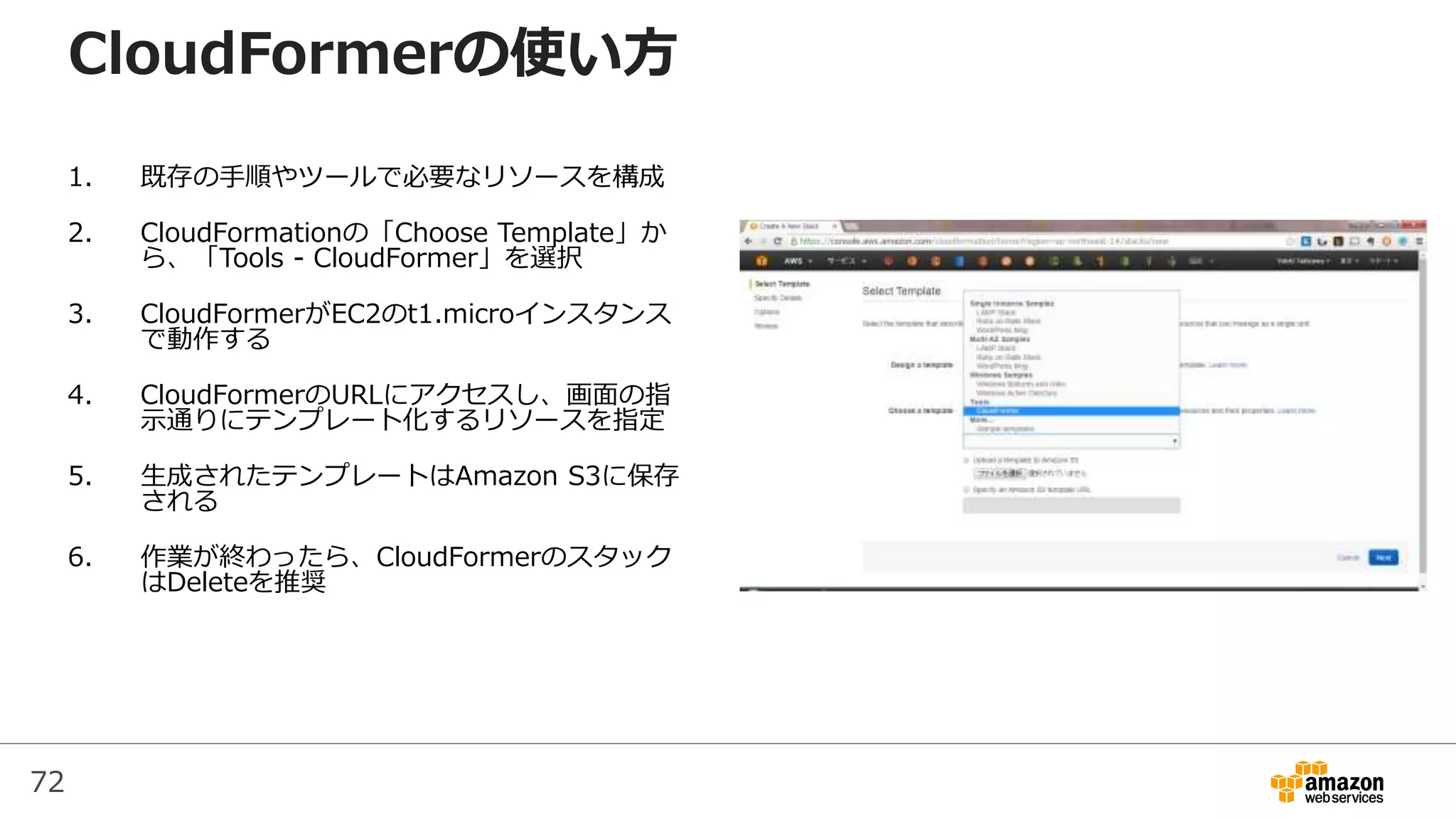72
CloudFormerの使い方
1. 既存の手順やツールで必要なリソースを構成
2. CloudFormationの「Choose Template」か
ら、「Tools - CloudFormer」を選択
3. CloudFormerがEC2のt1.microインスタンス
で動作する
4. CloudFormerのURLにアクセスし、画面の指
示通りにテンプレート化するリソースを指定
5. 生成されたテンプレートはAmazon S3に保存
される
6. 作業が終わったら、CloudFormerのスタック
はDeleteを推奨
 