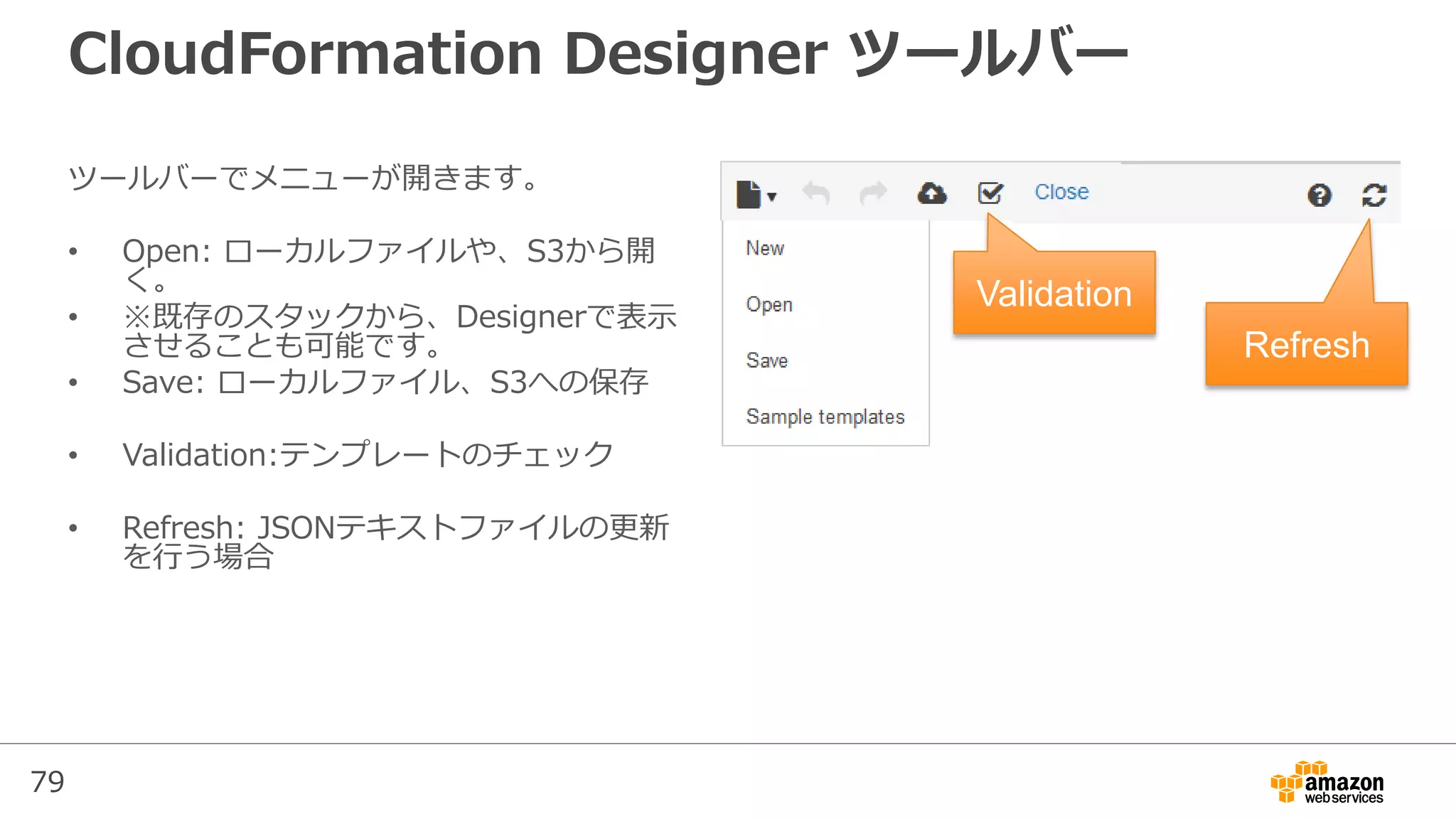 79
CloudFormation Designer ツールバー
ツールバーでメニューが開きます。
• Open: ローカルファイルや、S3から開
く。
• ※既存のスタックから、Designerで表示
させることも可能です。
• Save: ローカルファイル、S3への保存
• Validation:テンプレートのチェック
• Refresh: JSONテキストファイルの更新
を行う場合
Validation
Refresh
 