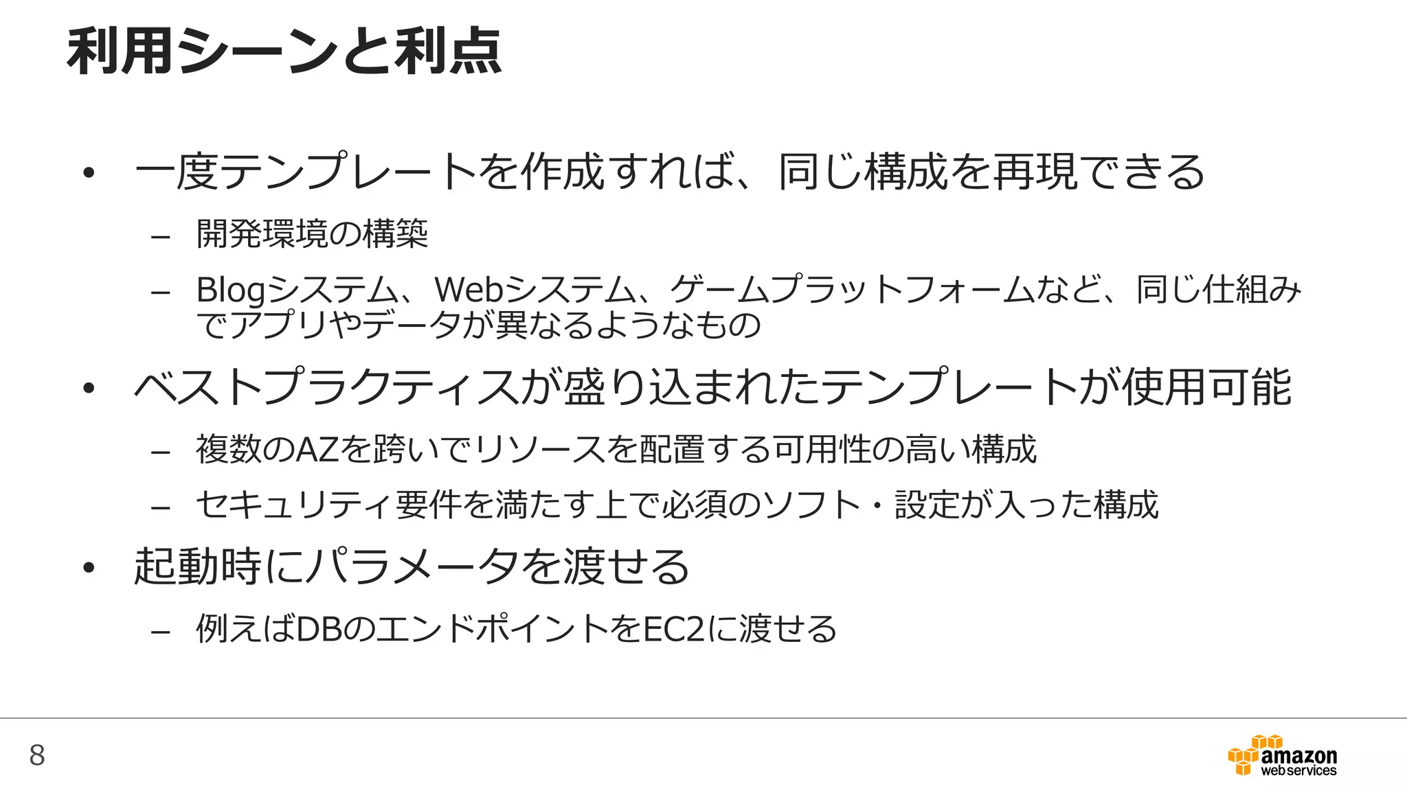 8
利用シーンと利点
• 一度テンプレートを作成すれば、同じ構成を再現できる
– 開発環境の構築
– Blogシステム、Webシステム、ゲームプラットフォームなど、同じ仕組み
でアプリやデータが異なるようなもの
• ベストプラクティスが盛り込まれたテンプレートが使用可能
– 複数のAZを跨いでリソースを配置する可用性の高い構成
– セキュリティ要件を満たす上で必須のソフト・設定が入った構成
• 起動時にパラメータを渡せる
– 例えばDBのエンドポイントをEC2に渡せる
 