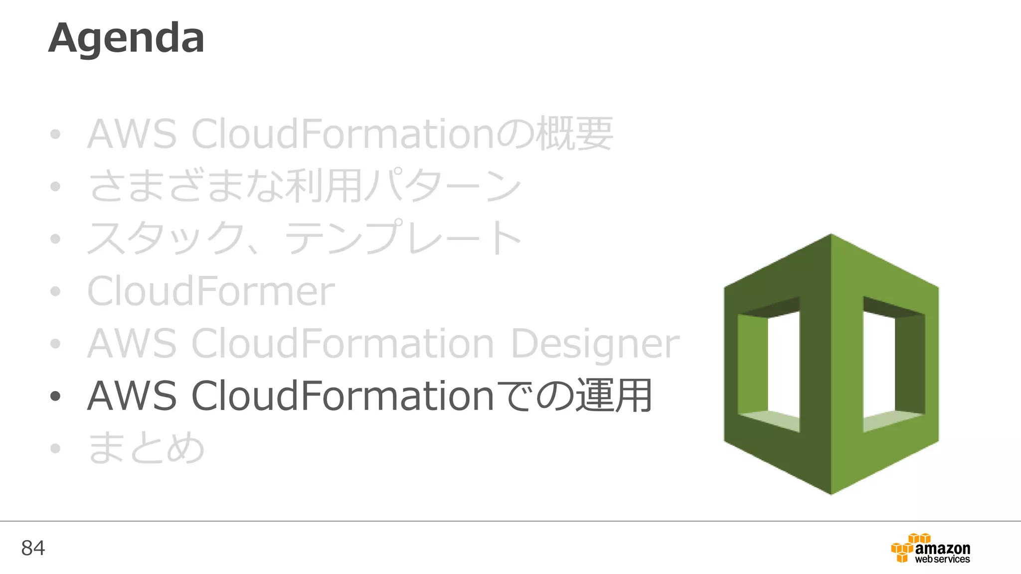 84
Agenda
• AWS CloudFormationの概要
• さまざまな利用パターン
• スタック、テンプレート
• CloudFormer
• AWS CloudFormation Designer
• AWS CloudFormationでの運用
• まとめ
 