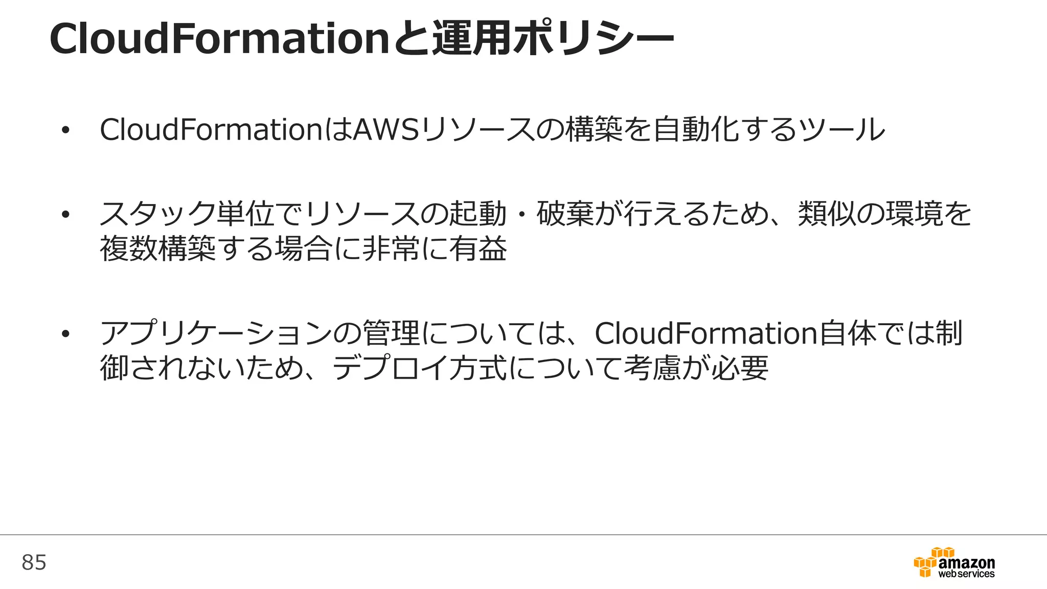 85
CloudFormationと運用ポリシー
• CloudFormationはAWSリソースの構築を自動化するツール
• スタック単位でリソースの起動・破棄が行えるため、類似の環境を
複数構築する場合に非常に有益
• アプリケーションの管理については、CloudFormation自体では制
御されないため、デプロイ方式について考慮が必要
 