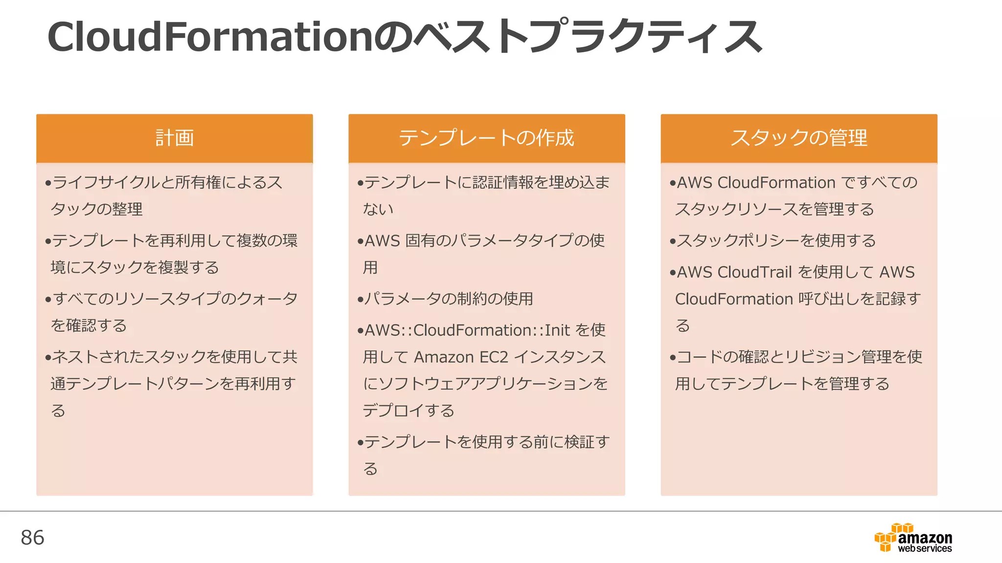 86
CloudFormationのベストプラクティス
計画
•ライフサイクルと所有権によるス
タックの整理
•テンプレートを再利用して複数の環
境にスタックを複製する
•すべてのリソースタイプのクォータ
を確認する
•ネストされたスタックを使用して共
通テンプレートパターンを再利用す
る
テンプレートの作成
•テンプレートに認証情報を埋め込ま
ない
•AWS 固有のパラメータタイプの使
用
•パラメータの制約の使用
•AWS::CloudFormation::Init を使
用して Amazon EC2 インスタンス
にソフトウェアアプリケーションを
デプロイする
•テンプレートを使用する前に検証す
る
スタックの管理
•AWS CloudFormation ですべての
スタックリソースを管理する
•スタックポリシーを使用する
•AWS CloudTrail を使用して AWS
CloudFormation 呼び出しを記録す
る
•コードの確認とリビジョン管理を使
用してテンプレートを管理する
 