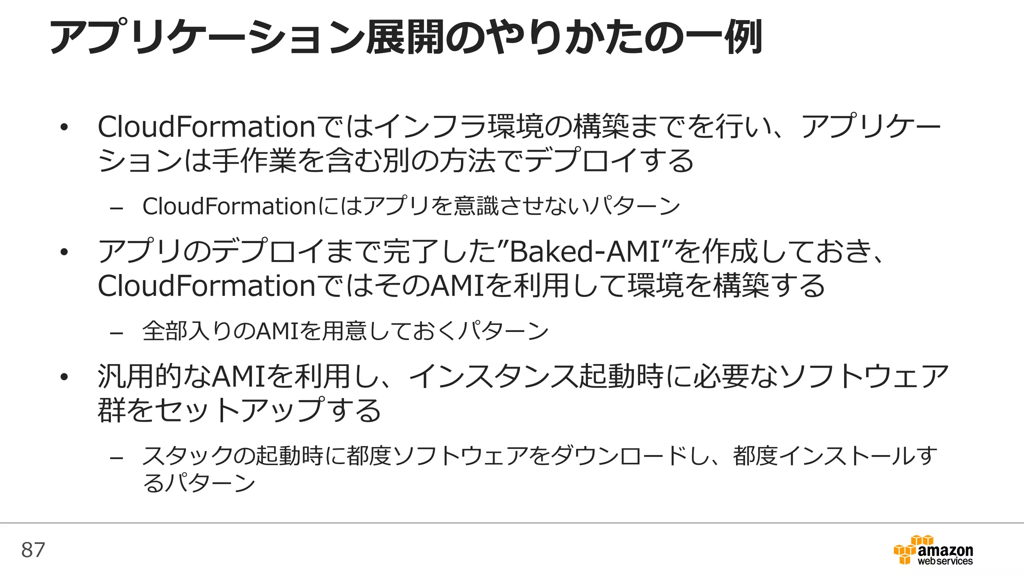 87
アプリケーション展開のやりかたの一例
• CloudFormationではインフラ環境の構築までを行い、アプリケー
ションは手作業を含む別の方法でデプロイする
– CloudFormationにはアプリを意識させないパターン
• アプリのデプロイまで完了した”Baked-AMI”を作成しておき、
CloudFormationではそのAMIを利用して環境を構築する
– 全部入りのAMIを用意しておくパターン
• 汎用的なAMIを利用し、インスタンス起動時に必要なソフトウェア
群をセットアップする
– スタックの起動時に都度ソフトウェアをダウンロードし、都度インストールす
るパターン
 