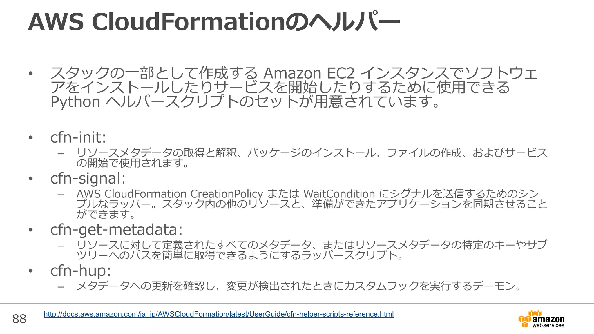 88
AWS CloudFormationのヘルパー
• スタックの一部として作成する Amazon EC2 インスタンスでソフトウェ
アをインストールしたりサービスを開始したりするために使用できる
Python ヘルパースクリプトのセットが用意されています。
• cfn-init:
– リソースメタデータの取得と解釈、パッケージのインストール、ファイルの作成、およびサービス
の開始で使用されます。
• cfn-signal:
– AWS CloudFormation CreationPolicy または WaitCondition にシグナルを送信するためのシン
プルなラッパー。スタック内の他のリソースと、準備ができたアプリケーションを同期させること
ができます。
• cfn-get-metadata:
– リソースに対して定義されたすべてのメタデータ、またはリソースメタデータの特定のキーやサブ
ツリーへのパスを簡単に取得できるようにするラッパースクリプト。
• cfn-hup:
– メタデータへの更新を確認し、変更が検出されたときにカスタムフックを実行するデーモン。
http://docs.aws.amazon.com/ja_jp/AWSCloudFormation/latest/UserGuide/cfn-helper-scripts-reference.html
 