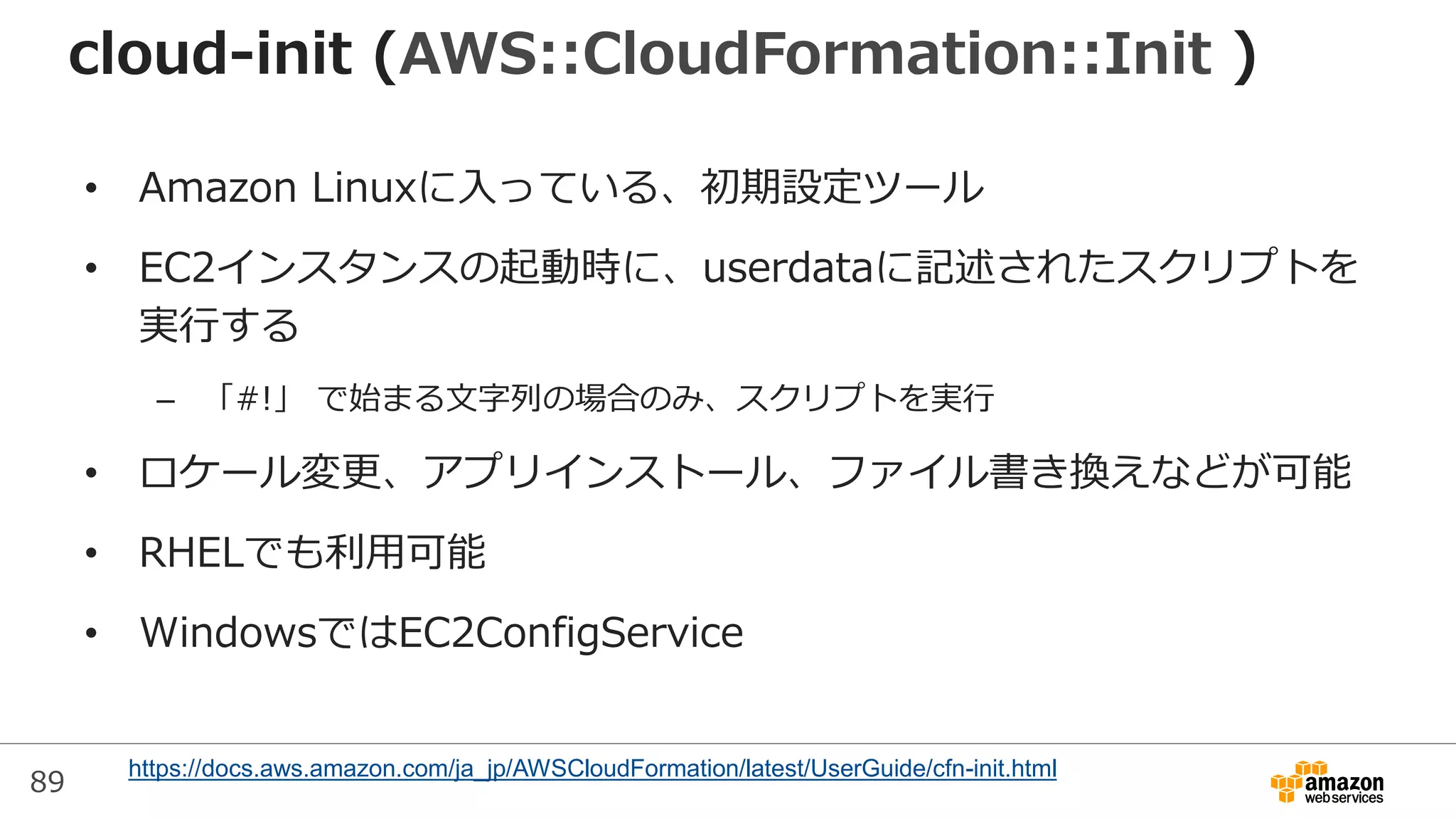 89
cloud-init (AWS::CloudFormation::Init )
• Amazon Linuxに入っている、初期設定ツール
• EC2インスタンスの起動時に、userdataに記述されたスクリプトを
実行する
– 「#!」 で始まる文字列の場合のみ、スクリプトを実行
• ロケール変更、アプリインストール、ファイル書き換えなどが可能
• RHELでも利用可能
• WindowsではEC2ConfigService
https://docs.aws.amazon.com/ja_jp/AWSCloudFormation/latest/UserGuide/cfn-init.html
 