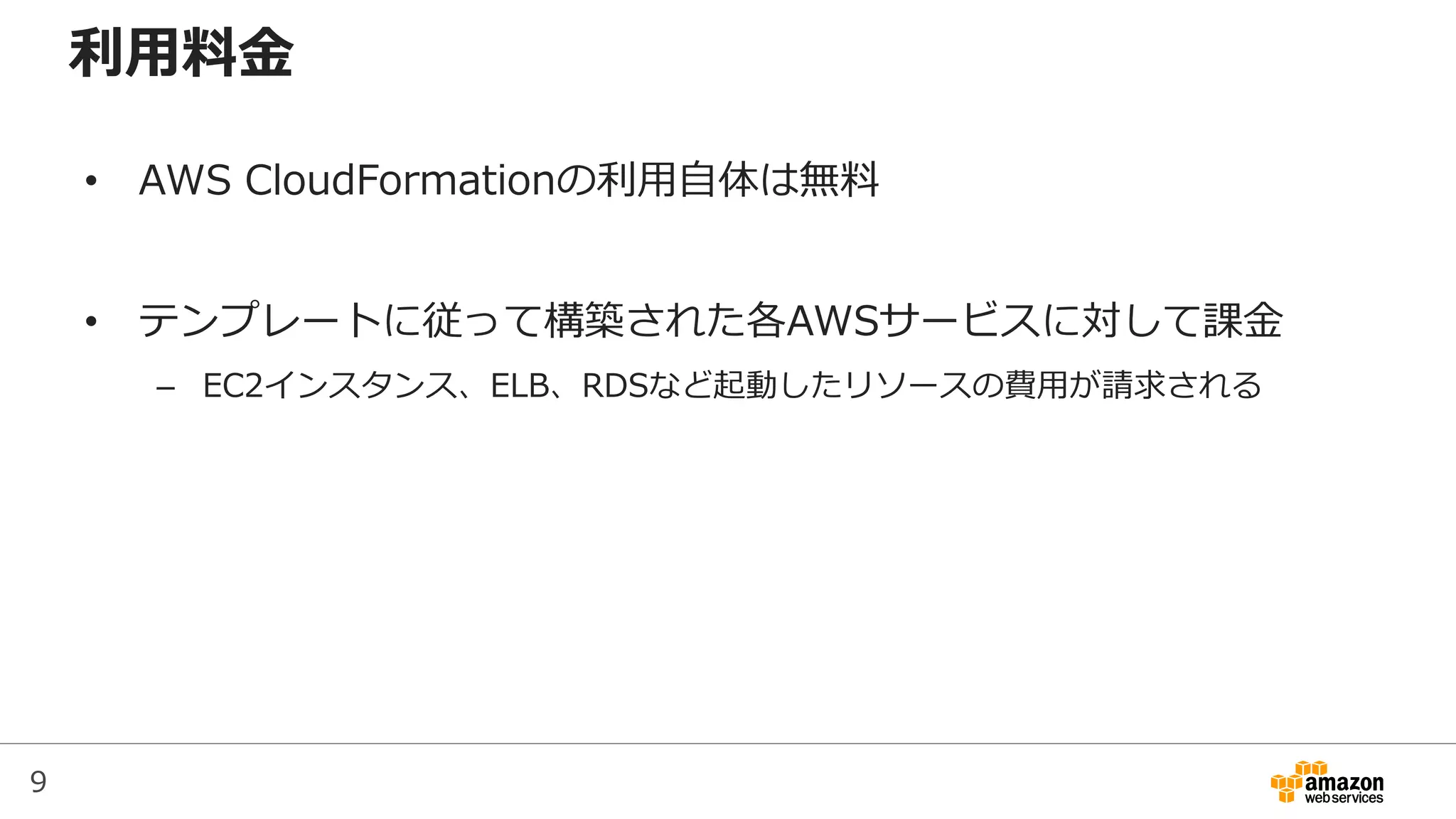 9
利用料金
• AWS CloudFormationの利用自体は無料
• テンプレートに従って構築された各AWSサービスに対して課金
– EC2インスタンス、ELB、RDSなど起動したリソースの費用が請求される
 