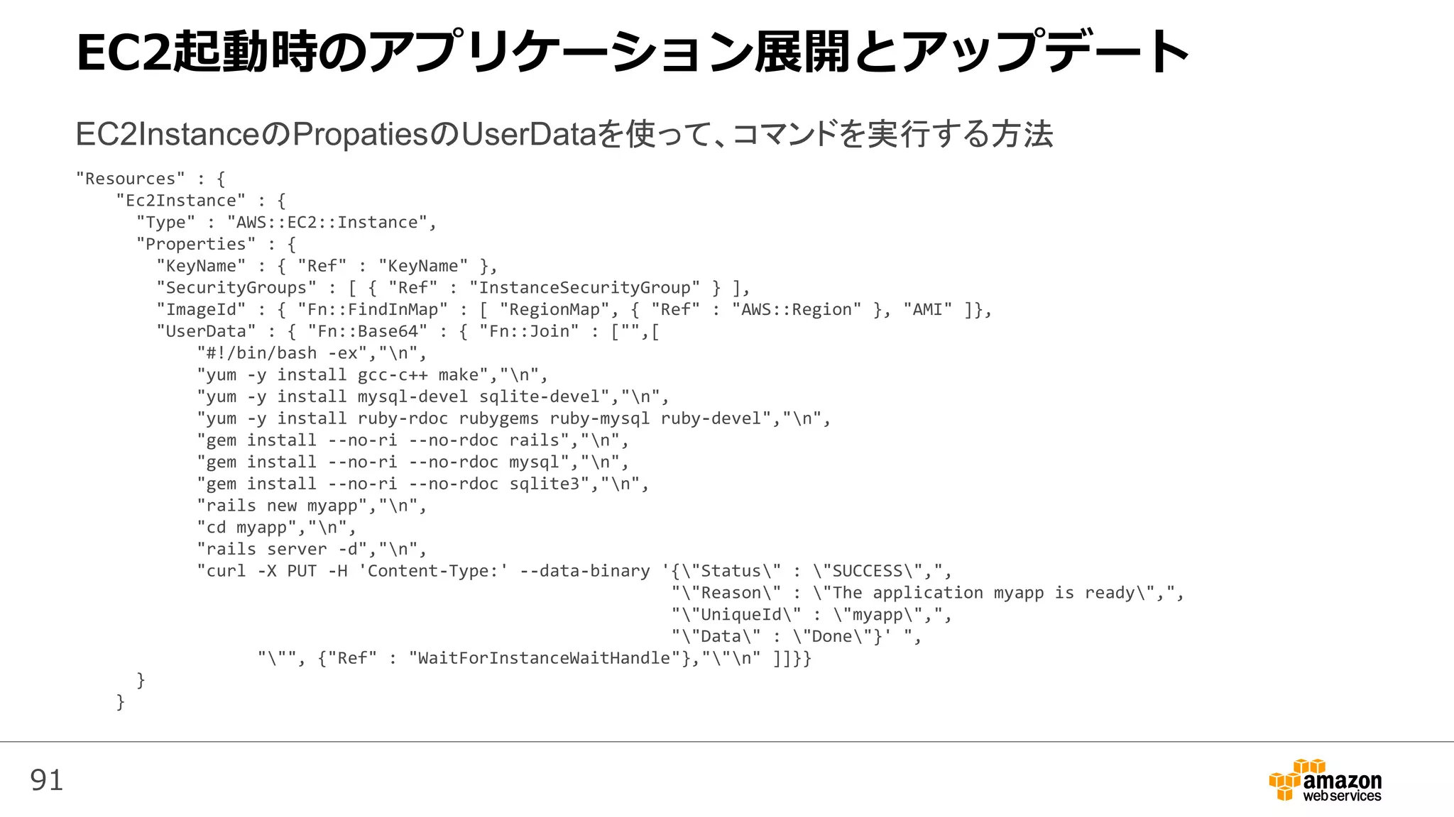91
"Resources" : {
"Ec2Instance" : {
"Type" : "AWS::EC2::Instance",
"Properties" : {
"KeyName" : { "Ref" : "KeyName" },
"SecurityGroups" : [ { "Ref" : "InstanceSecurityGroup" } ],
"ImageId" : { "Fn::FindInMap" : [ "RegionMap", { "Ref" : "AWS::Region" }, "AMI" ]},
"UserData" : { "Fn::Base64" : { "Fn::Join" : ["",[
"#!/bin/bash -ex","n",
"yum -y install gcc-c++ make","n",
"yum -y install mysql-devel sqlite-devel","n",
"yum -y install ruby-rdoc rubygems ruby-mysql ruby-devel","n",
"gem install --no-ri --no-rdoc rails","n",
"gem install --no-ri --no-rdoc mysql","n",
"gem install --no-ri --no-rdoc sqlite3","n",
"rails new myapp","n",
"cd myapp","n",
"rails server -d","n",
"curl -X PUT -H 'Content-Type:' --data-binary '{"Status" : "SUCCESS",",
""Reason" : "The application myapp is ready",",
""UniqueId" : "myapp",",
""Data" : "Done"}' ",
""", {"Ref" : "WaitForInstanceWaitHandle"},""n" ]]}}
}
}
EC2InstanceのPropatiesのUserDataを使って、コマンドを実行する方法
EC2起動時のアプリケーション展開とアップデート
 