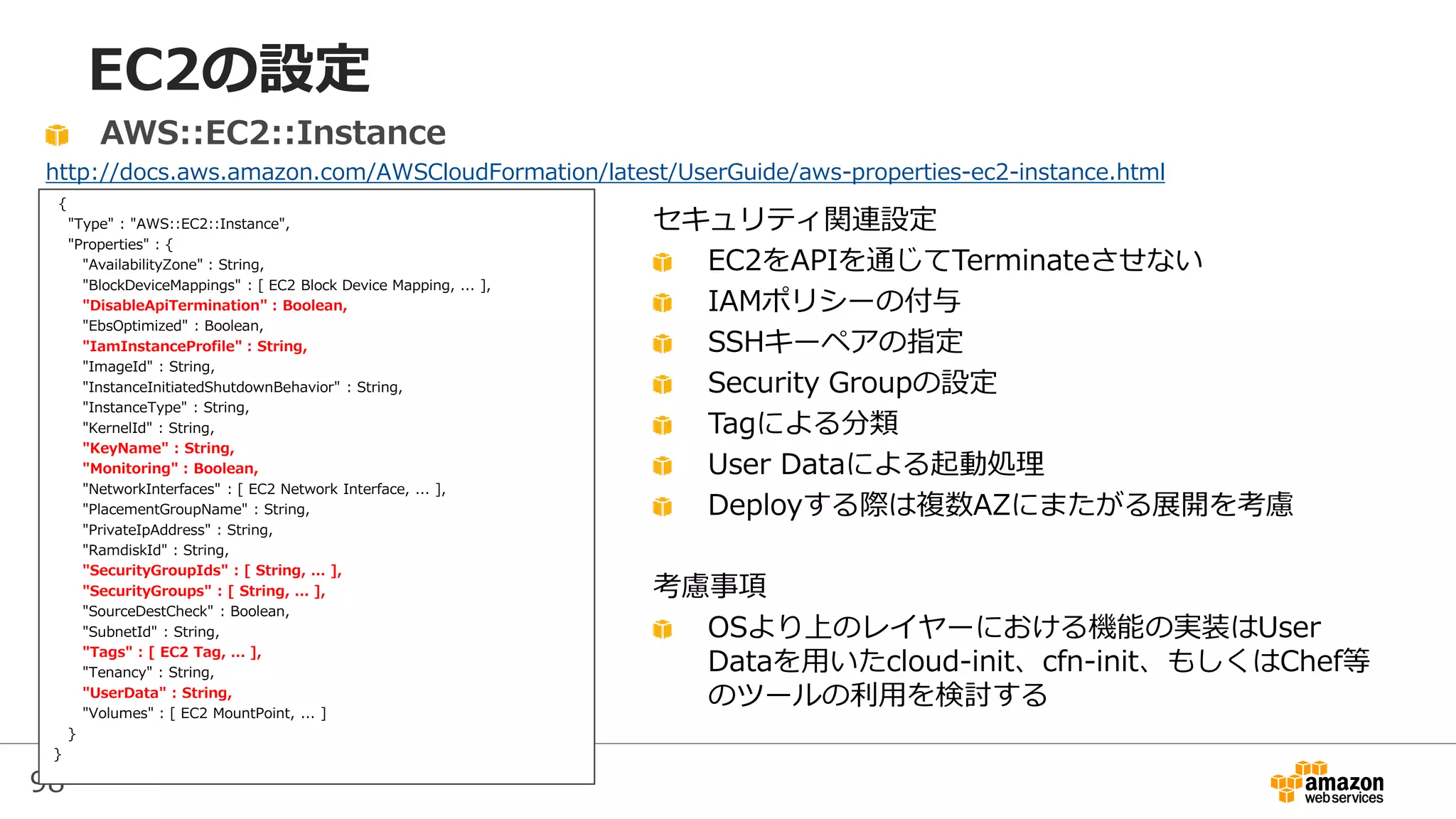 98
EC2の設定
{
"Type" : "AWS::EC2::Instance",
"Properties" : {
"AvailabilityZone" : String,
"BlockDeviceMappings" : [ EC2 Block Device Mapping, ... ],
"DisableApiTermination" : Boolean,
"EbsOptimized" : Boolean,
"IamInstanceProfile" : String,
"ImageId" : String,
"InstanceInitiatedShutdownBehavior" : String,
"InstanceType" : String,
"KernelId" : String,
"KeyName" : String,
"Monitoring" : Boolean,
"NetworkInterfaces" : [ EC2 Network Interface, ... ],
"PlacementGroupName" : String,
"PrivateIpAddress" : String,
"RamdiskId" : String,
"SecurityGroupIds" : [ String, ... ],
"SecurityGroups" : [ String, ... ],
"SourceDestCheck" : Boolean,
"SubnetId" : String,
"Tags" : [ EC2 Tag, ... ],
"Tenancy" : String,
"UserData" : String,
"Volumes" : [ EC2 MountPoint, ... ]
}
}
AWS::EC2::Instance
http://docs.aws.amazon.com/AWSCloudFormation/latest/UserGuide/aws-properties-ec2-instance.html
セキュリティ関連設定
EC2をAPIを通じてTerminateさせない
IAMポリシーの付与
SSHキーペアの指定
Security Groupの設定
Tagによる分類
User Dataによる起動処理
Deployする際は複数AZにまたがる展開を考慮
考慮事項
OSより上のレイヤーにおける機能の実装はUser
Dataを用いたcloud-init、cfn-init、もしくはChef等
のツールの利用を検討する
 