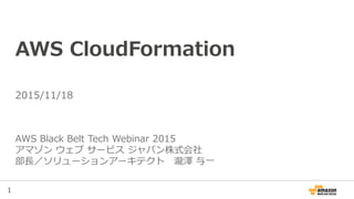 1
AWS CloudFormation
AWS Black Belt Tech Webinar 2015
アマゾン ウェブ サービス ジャパン株式会社
部長／ソリューションアーキテクト 瀧澤 与一
2015/11/18
 