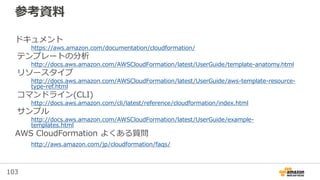 103
参考資料
ドキュメント
https://aws.amazon.com/documentation/cloudformation/
テンプレートの分析
http://docs.aws.amazon.com/AWSCloudFormation/latest/UserGuide/template-anatomy.html
リソースタイプ
http://docs.aws.amazon.com/AWSCloudFormation/latest/UserGuide/aws-template-resource-
type-ref.html
コマンドライン(CLI)
http://docs.aws.amazon.com/cli/latest/reference/cloudformation/index.html
サンプル
http://docs.aws.amazon.com/AWSCloudFormation/latest/UserGuide/example-
templates.html
AWS CloudFormation よくある質問
http://aws.amazon.com/jp/cloudformation/faqs/
 