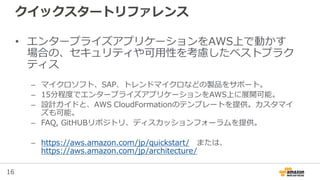 16
• エンタープライズアプリケーションをAWS上で動かす
場合の、セキュリティや可用性を考慮したベストプラク
ティス
– マイクロソフト、SAP、トレンドマイクロなどの製品をサポート。
– 15分程度でエンタープライズアプリケーションをAWS上に展開可能。
– 設計ガイドと、AWS CloudFormationのテンプレートを提供。カスタマイ
ズも可能。
– FAQ, GitHUBリポジトリ、ディスカッションフォーラムを提供。
– https://aws.amazon.com/jp/quickstart/ または、
https://aws.amazon.com/jp/architecture/
クイックスタートリファレンス
 