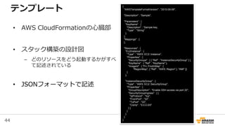 44
{
"AWSTemplateFormatVersion" : "2010-09-09",
"Description" : “Sample",
"Parameters" : {
"KeyName" : {
"Description" : “Sample key,
"Type" : "String"
}
},
"Mappings" : {
},
"Resources" : {
"Ec2Instance" : {
"Type" : "AWS::EC2::Instance",
"Properties" : {
"SecurityGroups" : [ { "Ref" : "InstanceSecurityGroup" } ],
"KeyName" : { "Ref" : "KeyName" },
"ImageId" : { "Fn::FindInMap" : [
"RegionMap", { "Ref" : "AWS::Region" }, "AMI" ]}
}
},
"InstanceSecurityGroup" : {
"Type" : "AWS::EC2::SecurityGroup",
"Properties" : {
"GroupDescription" : "Enable SSH access via port 22",
"SecurityGroupIngress" : [ {
"IpProtocol" : "tcp",
"FromPort" : "22",
"ToPort" : "22",
"CidrIp" : "0.0.0.0/0"
} ]
}
}
}
}
テンプレート
• AWS CloudFormationの心臓部
• スタック構築の設計図
– どのリソースをどう起動するかがすべ
て記述されている
• JSONフォーマットで記述
 
