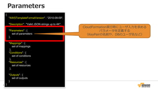 47
{
"AWSTemplateFormatVersion" : “2010-09-09",
"Description" : "Valid JSON strings up to 4K",
"Parameters" : {
set of parameters
},
"Mappings" : {
set of mappings
},
“Conditions" : {
set of conditions
},
"Resources" : {
set of resources
},
"Outputs" : {
set of outputs
}
}
Parameters
CloudFormation実行時にユーザ入力を求める
パラメータを定義する
（KeyPairの名前や、DBのユーザ名など）
 