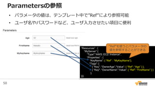 50
“Resources” : {
“MyServer”:{
“Type":“AWS::EC2::Instance",
“Properties” : {
“KeyName”: { “Ref” : “MyKeyName”},
"Tags": [
{ “Key”: “OwnerAge”,“Value”: { “Ref”: “Age” } },
{ “Key": “OwnerName",“Value”: { “Ref”: “FirstName” } }
],
}}}
“Ref”を使うとパラメータの
値を参照することができる
Parametersの参照
• パラメータの値は、テンプレート中で”Ref”により参照可能
• ユーザ名やパスワードなど、ユーザ入力させたい項目に便利
 