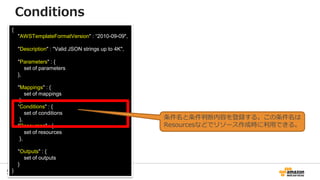 56
{
"AWSTemplateFormatVersion" : “2010-09-09",
"Description" : "Valid JSON strings up to 4K",
"Parameters" : {
set of parameters
},
"Mappings" : {
set of mappings
},
“Conditions" : {
set of conditions
},
"Resources" : {
set of resources
},
"Outputs" : {
set of outputs
}
}
Conditions
条件名と条件判断内容を登録する。この条件名は
Resourcesなどでリソース作成時に利用できる。
 