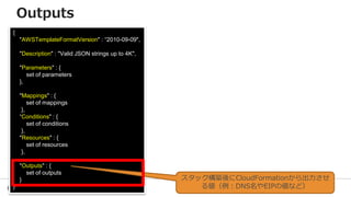 63
{
"AWSTemplateFormatVersion" : “2010-09-09",
"Description" : "Valid JSON strings up to 4K",
"Parameters" : {
set of parameters
},
"Mappings" : {
set of mappings
},
“Conditions" : {
set of conditions
},
"Resources" : {
set of resources
},
"Outputs" : {
set of outputs
}
}
スタック構築後にCloudFormationから出力させ
る値（例：DNS名やEIPの値など）
Outputs
 