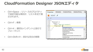 82
CloudFormation Designer JSONエディタ
• Ctrl+Space : リソースのプロパティ
で設定可能な項目が、リスト形式で表
示されます。
• Ctrl+F : 検索
• Ctrl+ : 適切なインデントと改行で
フォーマット
• Ctrl+Shift+ : 余計な空白の削除
 