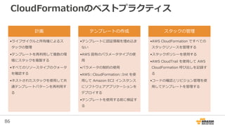 86
CloudFormationのベストプラクティス
計画
•ライフサイクルと所有権によるス
タックの整理
•テンプレートを再利用して複数の環
境にスタックを複製する
•すべてのリソースタイプのクォータ
を確認する
•ネストされたスタックを使用して共
通テンプレートパターンを再利用す
る
テンプレートの作成
•テンプレートに認証情報を埋め込ま
ない
•AWS 固有のパラメータタイプの使
用
•パラメータの制約の使用
•AWS::CloudFormation::Init を使
用して Amazon EC2 インスタンス
にソフトウェアアプリケーションを
デプロイする
•テンプレートを使用する前に検証す
る
スタックの管理
•AWS CloudFormation ですべての
スタックリソースを管理する
•スタックポリシーを使用する
•AWS CloudTrail を使用して AWS
CloudFormation 呼び出しを記録す
る
•コードの確認とリビジョン管理を使
用してテンプレートを管理する
 