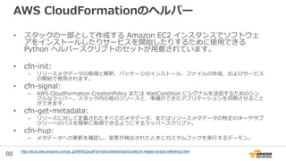 88
AWS CloudFormationのヘルパー
• スタックの一部として作成する Amazon EC2 インスタンスでソフトウェ
アをインストールしたりサービスを開始したりするために使用できる
Python ヘルパースクリプトのセットが用意されています。
• cfn-init:
– リソースメタデータの取得と解釈、パッケージのインストール、ファイルの作成、およびサービス
の開始で使用されます。
• cfn-signal:
– AWS CloudFormation CreationPolicy または WaitCondition にシグナルを送信するためのシン
プルなラッパー。スタック内の他のリソースと、準備ができたアプリケーションを同期させること
ができます。
• cfn-get-metadata:
– リソースに対して定義されたすべてのメタデータ、またはリソースメタデータの特定のキーやサブ
ツリーへのパスを簡単に取得できるようにするラッパースクリプト。
• cfn-hup:
– メタデータへの更新を確認し、変更が検出されたときにカスタムフックを実行するデーモン。
http://docs.aws.amazon.com/ja_jp/AWSCloudFormation/latest/UserGuide/cfn-helper-scripts-reference.html
 