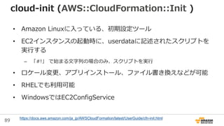 89
cloud-init (AWS::CloudFormation::Init )
• Amazon Linuxに入っている、初期設定ツール
• EC2インスタンスの起動時に、userdataに記述されたスクリプトを
実行する
– 「#!」 で始まる文字列の場合のみ、スクリプトを実行
• ロケール変更、アプリインストール、ファイル書き換えなどが可能
• RHELでも利用可能
• WindowsではEC2ConfigService
https://docs.aws.amazon.com/ja_jp/AWSCloudFormation/latest/UserGuide/cfn-init.html
 