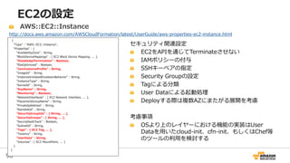 98
EC2の設定
{
"Type" : "AWS::EC2::Instance",
"Properties" : {
"AvailabilityZone" : String,
"BlockDeviceMappings" : [ EC2 Block Device Mapping, ... ],
"DisableApiTermination" : Boolean,
"EbsOptimized" : Boolean,
"IamInstanceProfile" : String,
"ImageId" : String,
"InstanceInitiatedShutdownBehavior" : String,
"InstanceType" : String,
"KernelId" : String,
"KeyName" : String,
"Monitoring" : Boolean,
"NetworkInterfaces" : [ EC2 Network Interface, ... ],
"PlacementGroupName" : String,
"PrivateIpAddress" : String,
"RamdiskId" : String,
"SecurityGroupIds" : [ String, ... ],
"SecurityGroups" : [ String, ... ],
"SourceDestCheck" : Boolean,
"SubnetId" : String,
"Tags" : [ EC2 Tag, ... ],
"Tenancy" : String,
"UserData" : String,
"Volumes" : [ EC2 MountPoint, ... ]
}
}
AWS::EC2::Instance
http://docs.aws.amazon.com/AWSCloudFormation/latest/UserGuide/aws-properties-ec2-instance.html
セキュリティ関連設定
EC2をAPIを通じてTerminateさせない
IAMポリシーの付与
SSHキーペアの指定
Security Groupの設定
Tagによる分類
User Dataによる起動処理
Deployする際は複数AZにまたがる展開を考慮
考慮事項
OSより上のレイヤーにおける機能の実装はUser
Dataを用いたcloud-init、cfn-init、もしくはChef等
のツールの利用を検討する
 