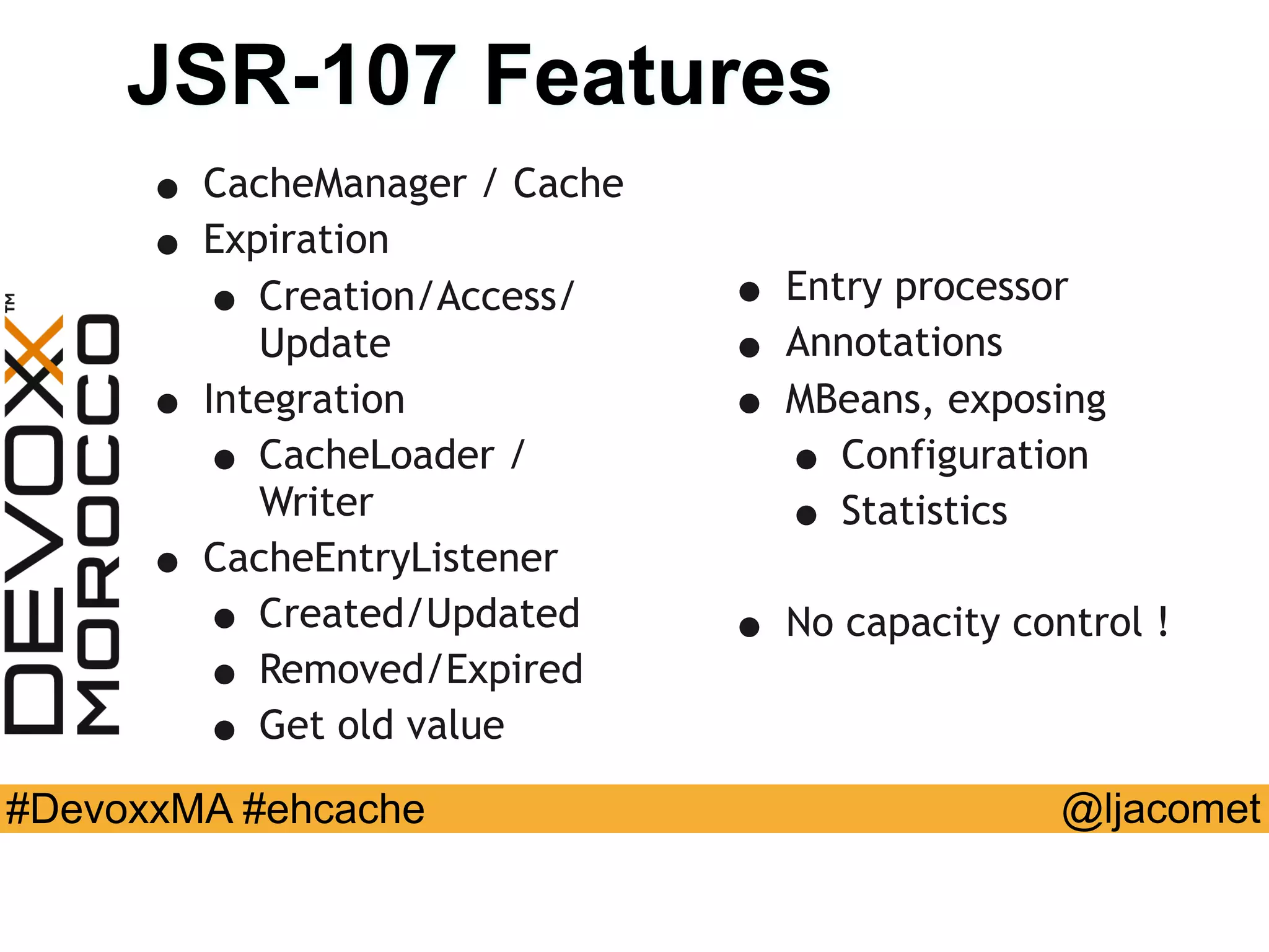 @ljacomet#DevoxxMA #ehcache
JSR-107 Features
• CacheManager / Cache
• Expiration
• Creation/Access/
Update
• Integration
• CacheLoader /
Writer
• CacheEntryListener
• Created/Updated
• Removed/Expired
• Get old value
• Entry processor
• Annotations
• MBeans, exposing
• Configuration
• Statistics
• No capacity control !
 
