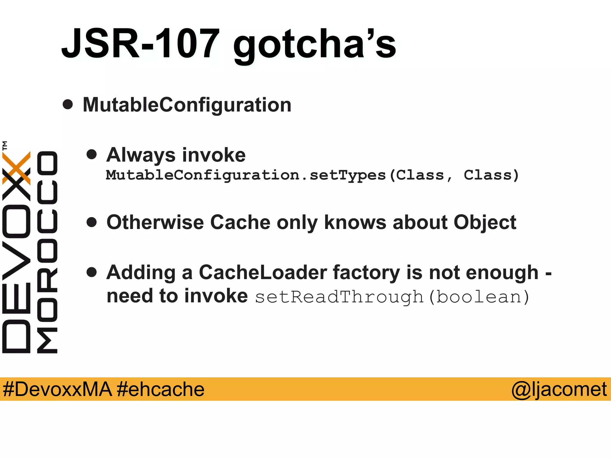 @ljacomet#DevoxxMA #ehcache
JSR-107 gotcha’s
• MutableConfiguration
• Always invoke
MutableConfiguration.setTypes(Class, Class)
• Otherwise Cache only knows about Object
• Adding a CacheLoader factory is not enough -
need to invoke setReadThrough(boolean)
 