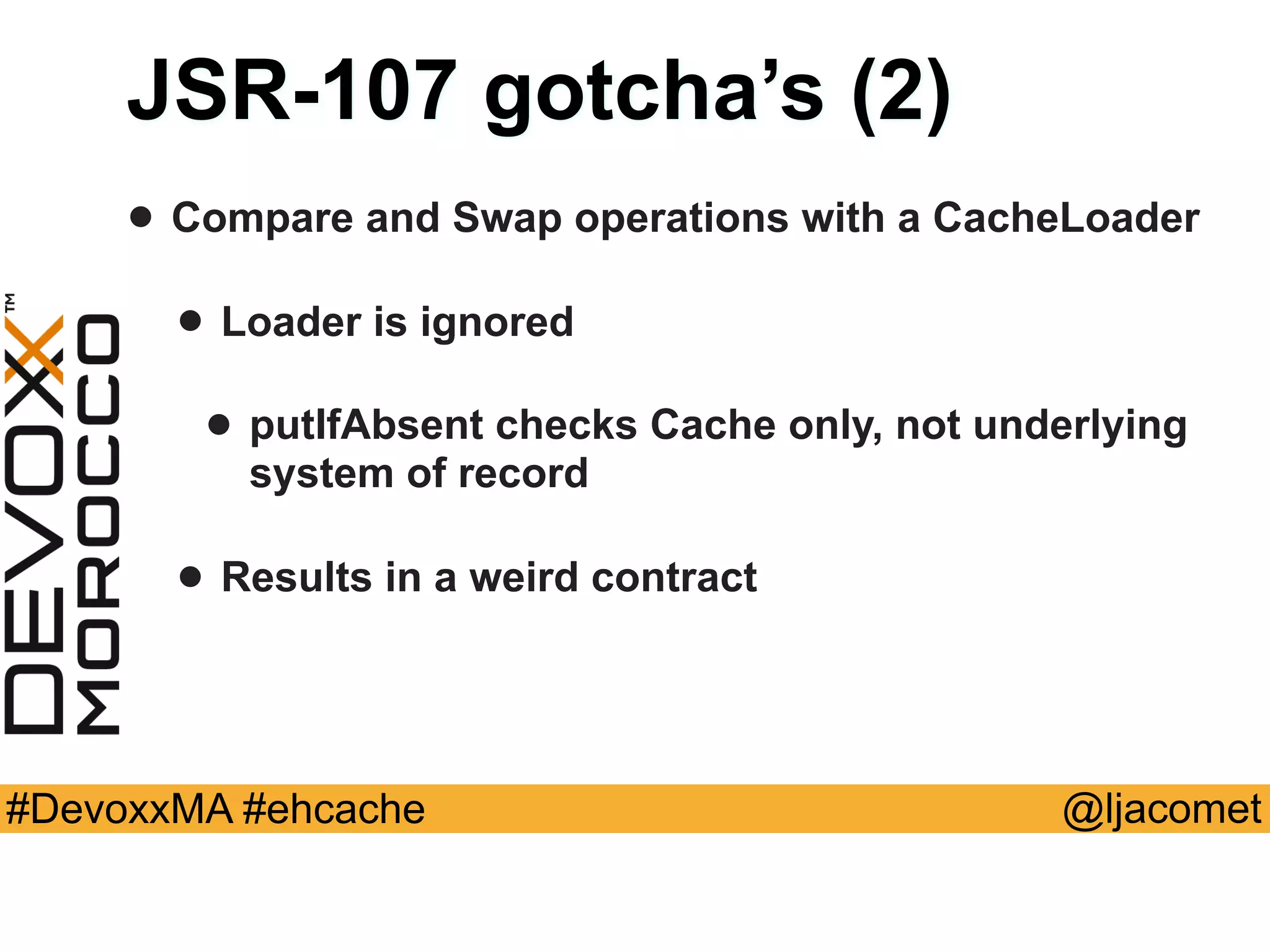 @ljacomet#DevoxxMA #ehcache
JSR-107 gotcha’s (2)
• Compare and Swap operations with a CacheLoader
• Loader is ignored
• putIfAbsent checks Cache only, not underlying
system of record
• Results in a weird contract
 