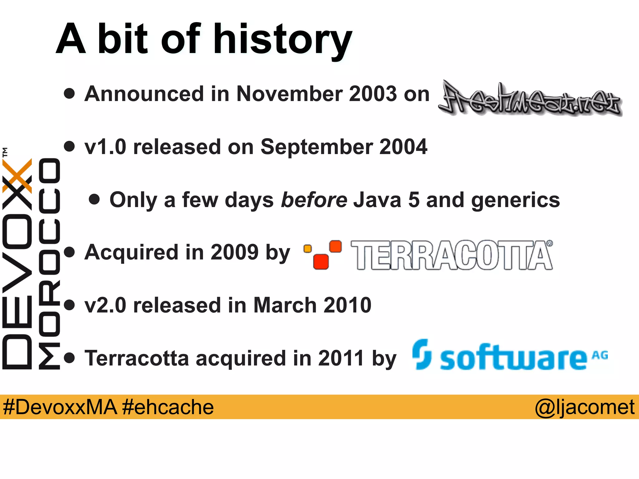 @ljacomet#DevoxxMA #ehcache
A bit of history
• Announced in November 2003 on
• v1.0 released on September 2004
• Only a few days before Java 5 and generics
• Acquired in 2009 by
• v2.0 released in March 2010
• Terracotta acquired in 2011 by
 