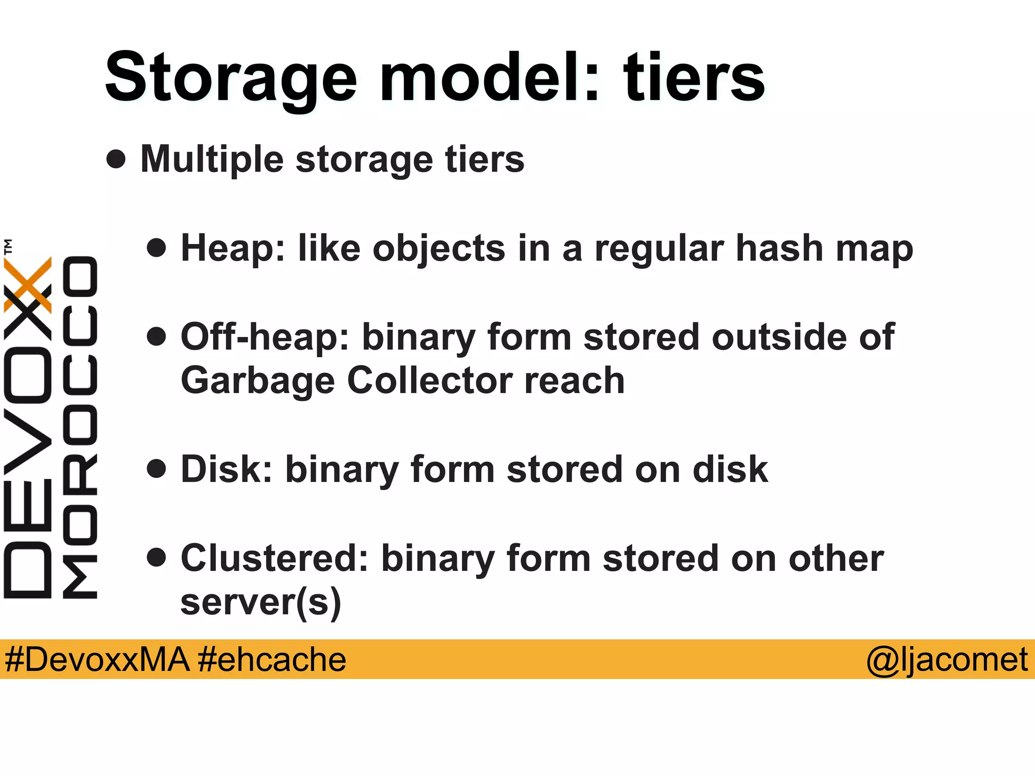 @ljacomet#DevoxxMA #ehcache
Storage model: tiers
• Multiple storage tiers
• Heap: like objects in a regular hash map
• Off-heap: binary form stored outside of
Garbage Collector reach
• Disk: binary form stored on disk
• Clustered: binary form stored on other
server(s)
 