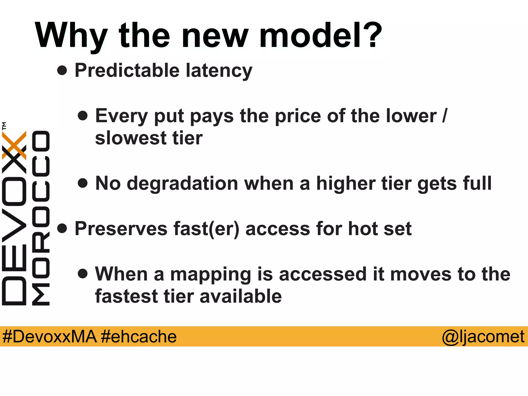 @ljacomet#DevoxxMA #ehcache
Why the new model?
• Predictable latency
• Every put pays the price of the lower /
slowest tier
• No degradation when a higher tier gets full
• Preserves fast(er) access for hot set
• When a mapping is accessed it moves to the
fastest tier available
 