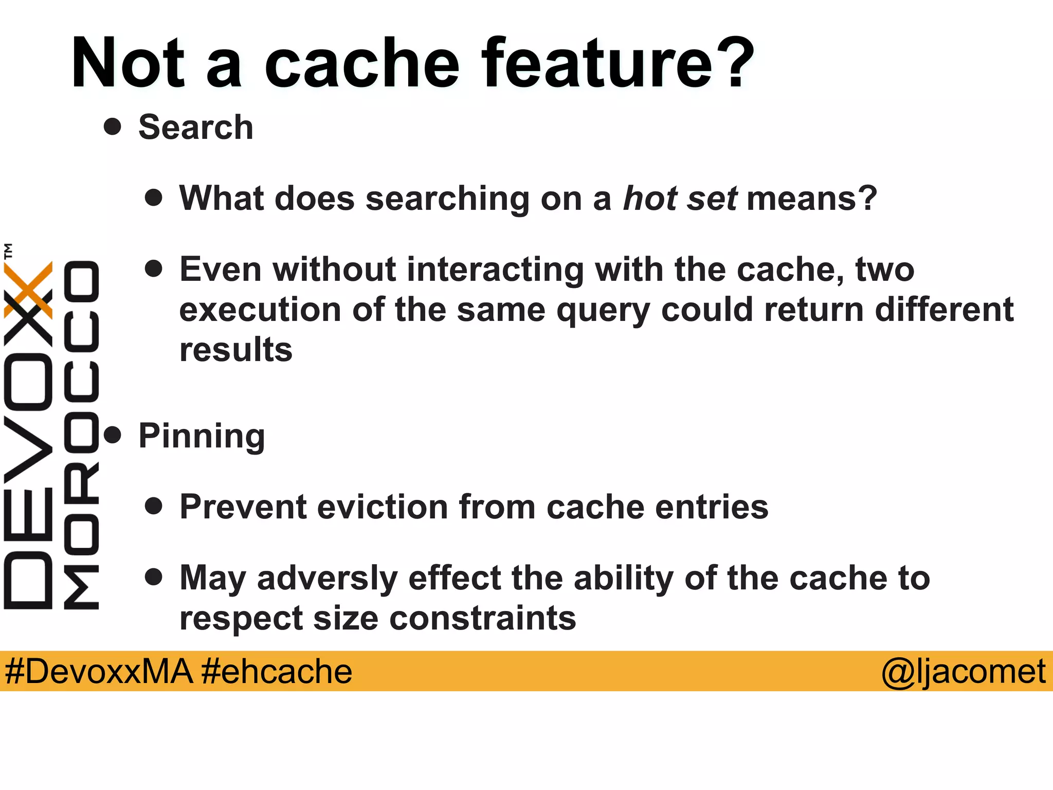 @ljacomet#DevoxxMA #ehcache
Not a cache feature?
• Search
• What does searching on a hot set means?
• Even without interacting with the cache, two
execution of the same query could return different
results
• Pinning
• Prevent eviction from cache entries
• May adversly effect the ability of the cache to
respect size constraints
 