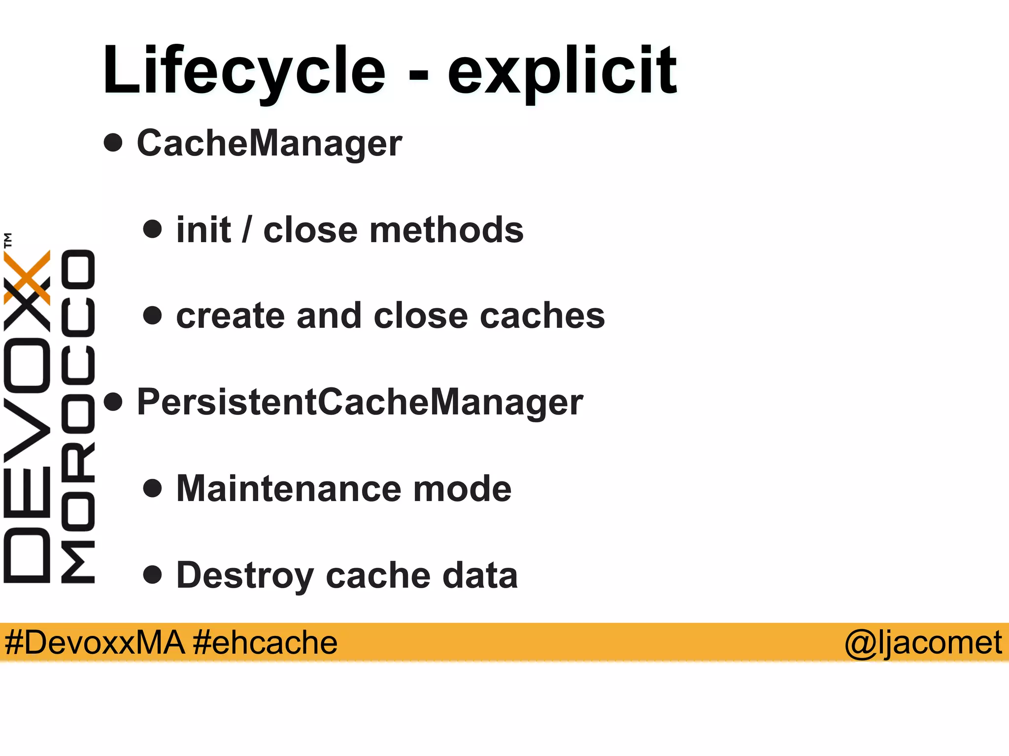 @ljacomet#DevoxxMA #ehcache
Lifecycle - explicit
• CacheManager
• init / close methods
• create and close caches
• PersistentCacheManager
• Maintenance mode
• Destroy cache data
 