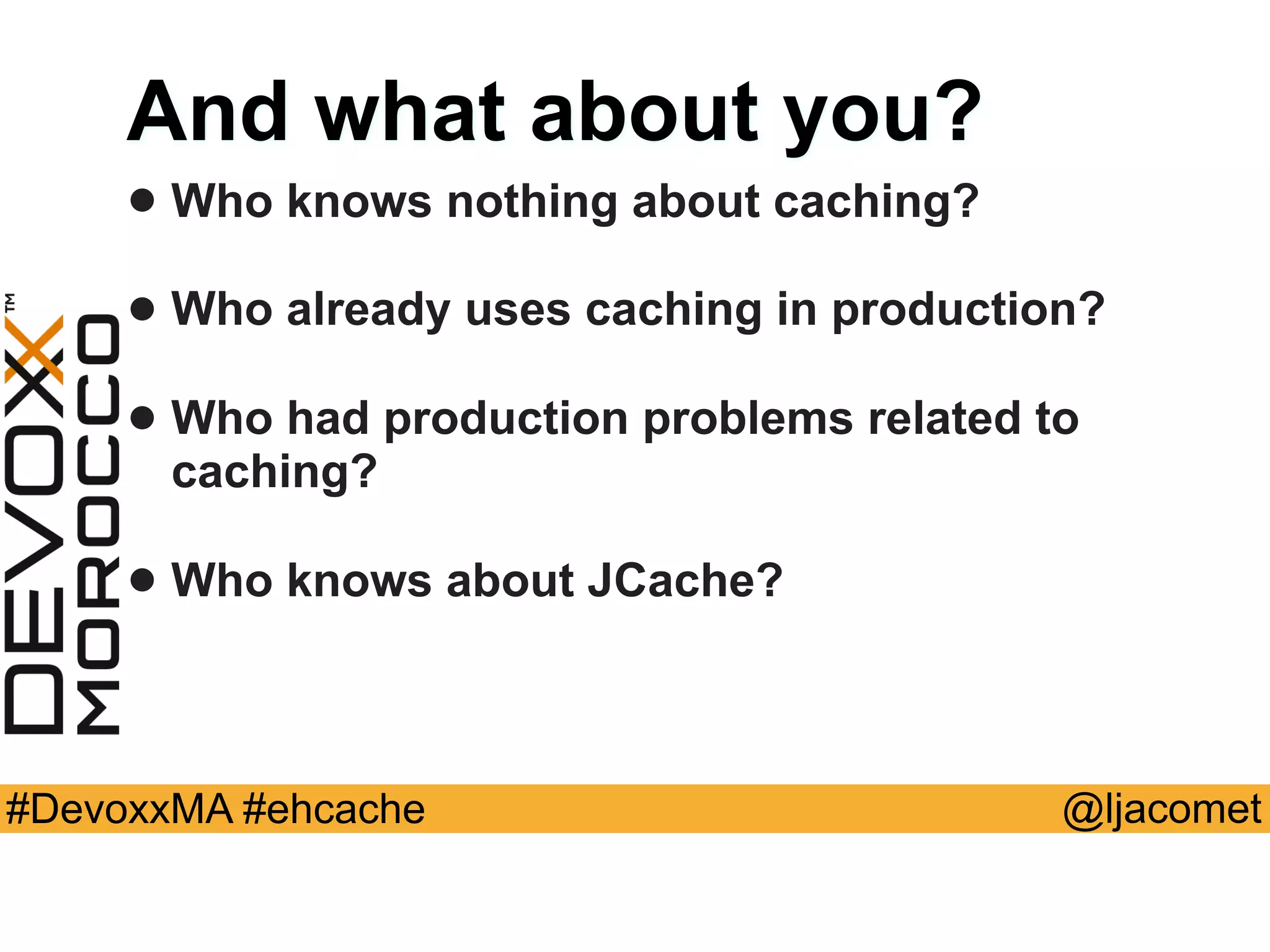 @ljacomet#DevoxxMA #ehcache
And what about you?
• Who knows nothing about caching?
• Who already uses caching in production?
• Who had production problems related to
caching?
• Who knows about JCache?
 