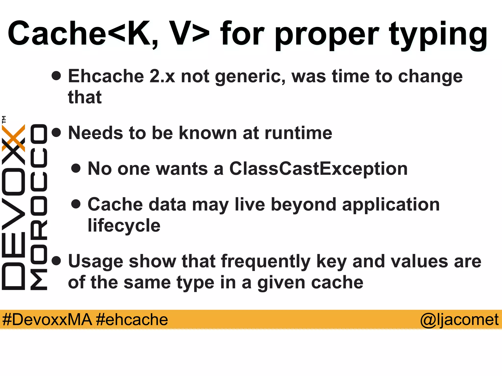 @ljacomet#DevoxxMA #ehcache
Cache<K, V> for proper typing
• Ehcache 2.x not generic, was time to change
that
• Needs to be known at runtime
• No one wants a ClassCastException
• Cache data may live beyond application
lifecycle
• Usage show that frequently key and values are
of the same type in a given cache
 