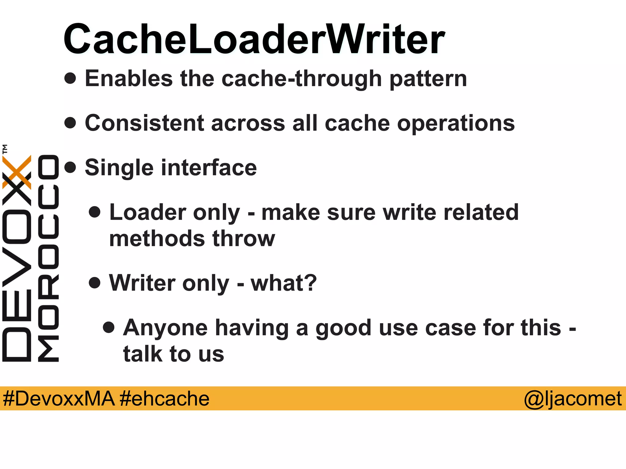 @ljacomet#DevoxxMA #ehcache
CacheLoaderWriter
• Enables the cache-through pattern
• Consistent across all cache operations
• Single interface
• Loader only - make sure write related
methods throw
• Writer only - what?
• Anyone having a good use case for this -
talk to us
 