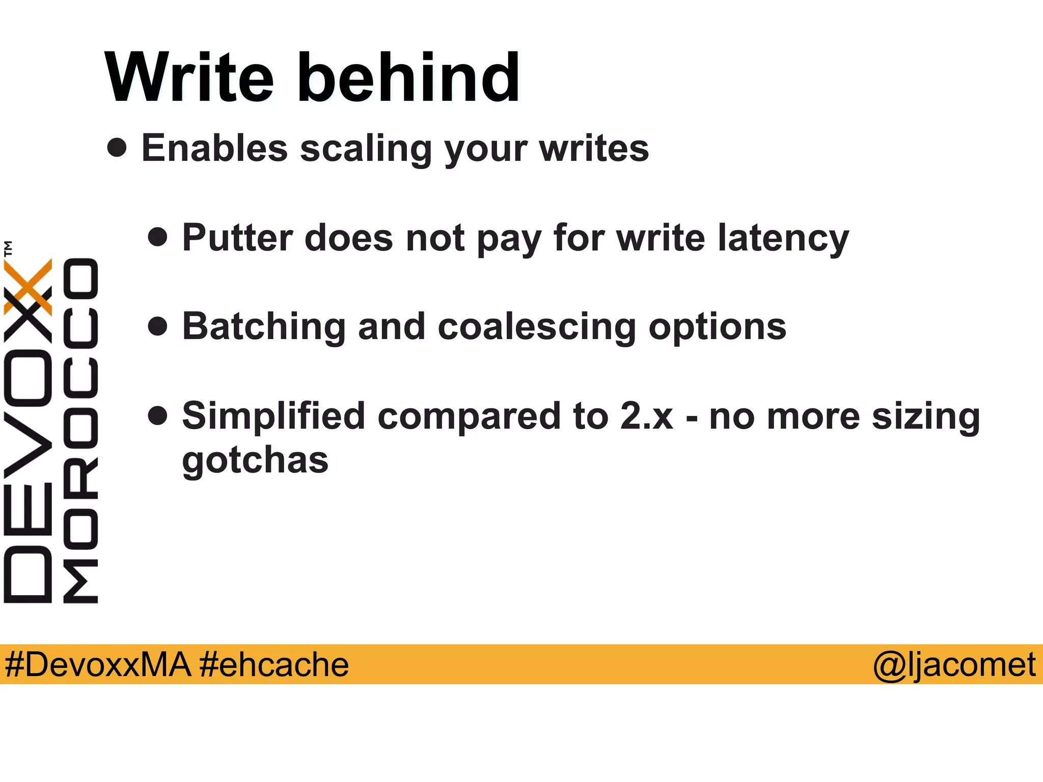 @ljacomet#DevoxxMA #ehcache
Write behind
• Enables scaling your writes
• Putter does not pay for write latency
• Batching and coalescing options
• Simplified compared to 2.x - no more sizing
gotchas
 