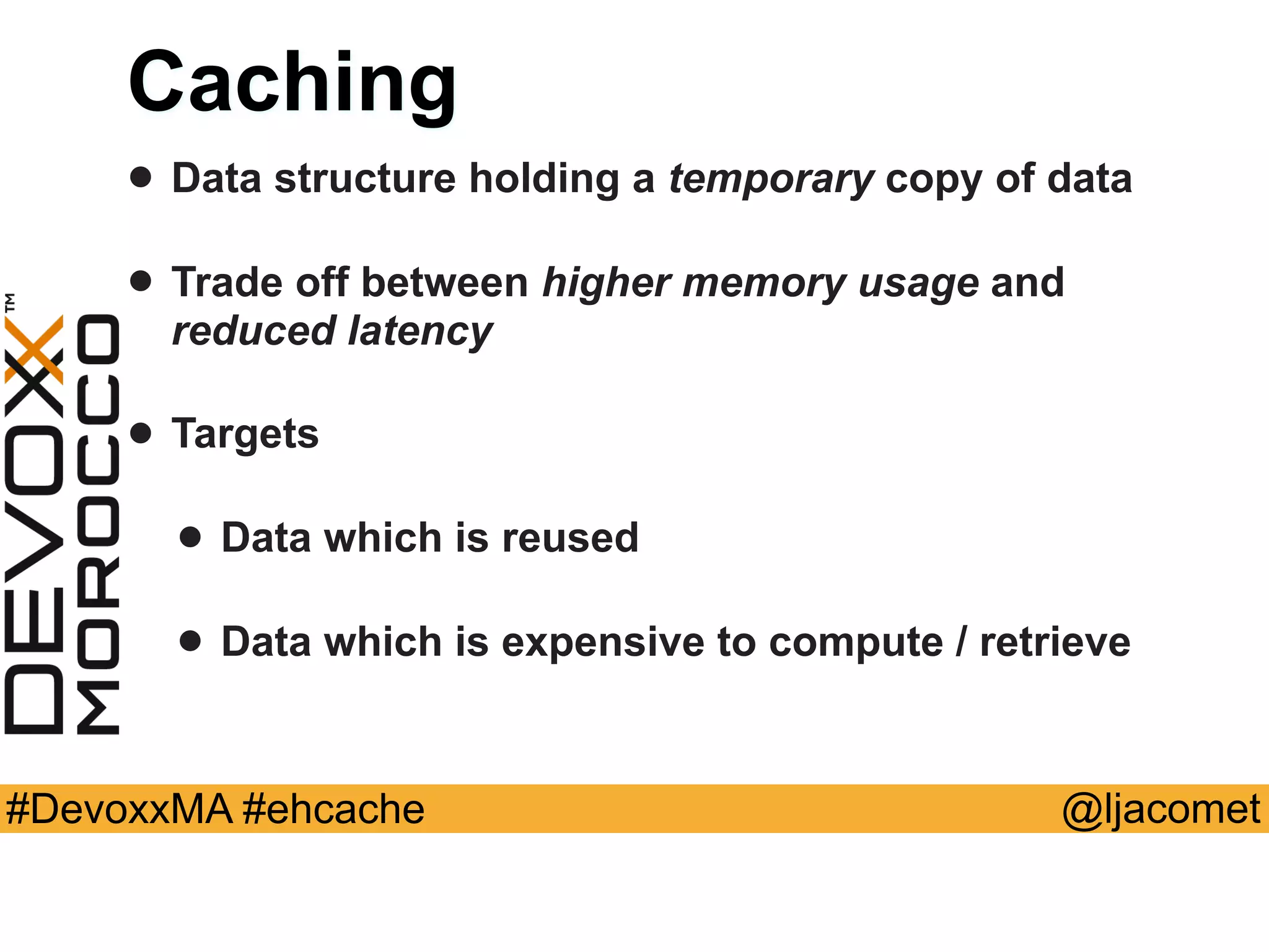 @ljacomet#DevoxxMA #ehcache
Caching
• Data structure holding a temporary copy of data
• Trade off between higher memory usage and
reduced latency
• Targets
• Data which is reused
• Data which is expensive to compute / retrieve
 